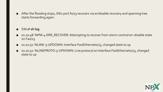 ■ After the flooding stops, SW1 port f0/23 recovers via errdisable recovery and spanning tree
starts forwarding again.
■ SW1# sh log
■ 01:10:48: %PM-4-ERR_RECOVER:Attempting to recover from storm-control err-disable state
on Fa0/23
■ 01:10:51: %LINK-3-UPDOWN: Interface FastEthernet0/23, changed state to up
■ 01:10:52: %LINEPROTO-5-UPDOWN: Line protocol on Interface FastEthernet0/23, changed
state to up
 