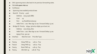 ■ SW2 spanning tree is also back to its previous forwarding state.
■ SW2#sh spann vlan 10
■ VLAN0010
■ Spanning tree enabled protocol ieee
■ Root ID Priority 4106
■ Address 0023.0467.6880
■ Cost 19
■ Port 25 (FastEthernet0/23)
■ HelloTime 2 sec Max Age 20 sec Forward Delay 15 sec
■ Bridge ID Priority 16394 (priority 16384 sys-id-ext 10)
■ Address 0022.be79.0f00
■ HelloTime 2 sec Max Age 20 sec Forward Delay 15 sec
■ AgingTime 300 sec
■ Interface Role Sts Cost Prio.NbrType
■ ------------------- ---- --- --------- -------- --------------------------------
■ Fa0/19 Desg FWD 19 128.21 P2p
■ Fa0/20 Desg FWD 19 128.22 P2p
■ Fa0/23 Root FWD 19 128.25 P2p
■ Fa0/24 Altn BLK 19 128.26 P2p
 