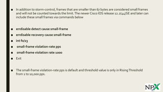 ■ In addition to storm-control, frames that are smaller than 67 bytes are considered small frames
and will not be counted towards the limit.The newer Cisco IOS release 12.2(44)SE and later can
include these small frames via commands below
■ errdisable detect cause small-frame
■ errdisable recovery cause small-frame
■ int f0/23
■ small-frame violation-rate pps
■ small-frame violation rate 1000
■ Exit
■ The small-frame violation-rate pps is default and threshold value is only in RisingThreshold
from 1 to 10,000 pps.
 