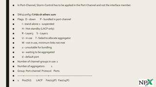 ■ In Port-Channel, Storm-Control has to be applied in the Port-Channel and not the interface member.
■ SW1(config-if)#do sh etherc sum
■ Flags: D - down P - bundled in port-channel
■ I - stand-alone s - suspended
■ H - Hot-standby (LACP only)
■ R - Layer3 S - Layer2
■ U - in use f - failed to allocate aggregator
■ M - not in use, minimum links not met
■ u - unsuitable for bundling
■ w - waiting to be aggregated
■ d - default port
■ Number of channel-groups in use: 1
■ Number of aggregators: 1
■ Group Port-channel Protocol Ports
■ ------+-------------+-----------+-----------------------------------------------
■ 1 Po1(SU) LACP Fa0/23(P) Fa0/24(P)
 