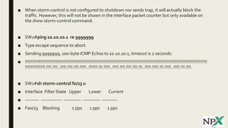 ■ When storm-control is not configured to shutdown nor sends trap, it will actually block the
traffic. However, this will not be shown in the interface packet counter but only available on
the show storm-control command.
■ SW2#ping 10.10.10.1 re 9999999
■ Type escape sequence to abort.
■ Sending 9999999, 100-byte ICMP Echos to 10.10.10.1, timeout is 2 seconds:
■ !!!!!!!!!!!!!!!!!!!!!!!!!!!!!!!!!!!!!!!!!!!!!!!!!!!!!!!!!!!!!!!!!!!!!!!!!!!!!!!!!!!!!!!!!!!!!!!!!!!!!!!!!!!!!!!!!!!!!!!!!!!!!!!!!!!!!!!!!!!!!!!!!!
!!!!!!!!!!!!!!!!.!!!!.!!!!..!!!!!.!!!!.!!!!.!!!!!..!!!!!!!.!!!.!!!!!..!!!!!.!!!!.!!!!.!!!!.!!!..!!!!!.!!!!!.!!!.!!!!!..!!!!!.!!!.!!!!.
■ SW1#sh storm-control f0/23 u
■ Interface Filter State Upper Lower Current
■ --------- ------------- ----------- ----------- ----------
■ Fa0/23 Blocking 1 pps 1 pps 1 pps
 