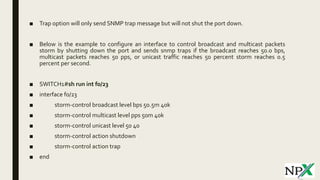 ■ Trap option will only send SNMP trap message but will not shut the port down.
■ Below is the example to configure an interface to control broadcast and multicast packets
storm by shutting down the port and sends snmp traps if the broadcast reaches 50.0 bps,
multicast packets reaches 50 pps, or unicast traffic reaches 50 percent storm reaches 0.5
percent per second.
■ SWITCH1#sh run int f0/23
■ interface f0/23
■ storm-control broadcast level bps 50.5m 40k
■ storm-control multicast level pps 50m 40k
■ storm-control unicast level 50 40
■ storm-control action shutdown
■ storm-control action trap
■ end
 