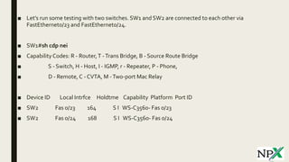 ■ Let’s run some testing with two switches. SW1 and SW2 are connected to each other via
FastEthernet0/23 and FastEthernet0/24.
■ SW1#sh cdp nei
■ CapabilityCodes: R - Router,T -Trans Bridge, B - Source Route Bridge
■ S - Switch, H - Host, I - IGMP, r - Repeater, P - Phone,
■ D - Remote, C - CVTA, M -Two-port Mac Relay
■ Device ID Local Intrfce Holdtme Capability Platform Port ID
■ SW2 Fas 0/23 164 S I WS-C3560- Fas 0/23
■ SW2 Fas 0/24 168 S I WS-C3560- Fas 0/24
 