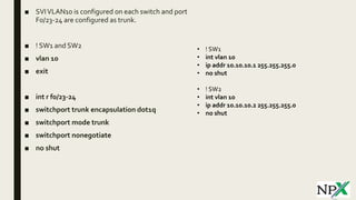 ■ SVIVLAN10 is configured on each switch and port
F0/23-24 are configured as trunk.
■ ! SW1 and SW2
■ vlan 10
■ exit
■ int r f0/23-24
■ switchport trunk encapsulation dot1q
■ switchport mode trunk
■ switchport nonegotiate
■ no shut
• ! SW1
• int vlan 10
• ip addr 10.10.10.1 255.255.255.0
• no shut
• ! SW2
• int vlan 10
• ip addr 10.10.10.2 255.255.255.0
• no shut
 