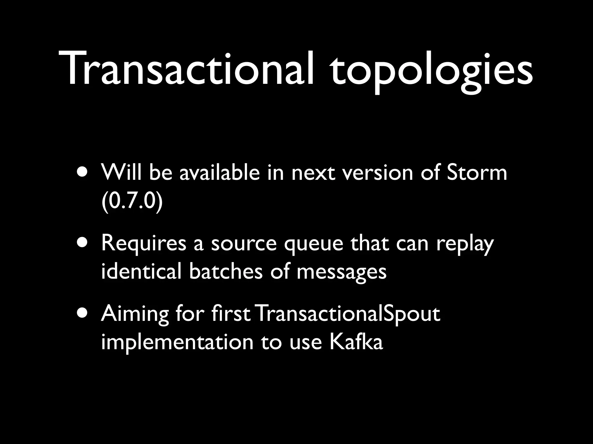 • Will be available in next version of Storm
(0.7.0)
• Requires a source queue that can replay
identical batches of messages
• Aiming for ﬁrst TransactionalSpout
implementation to use Kafka
Transactional topologies
 