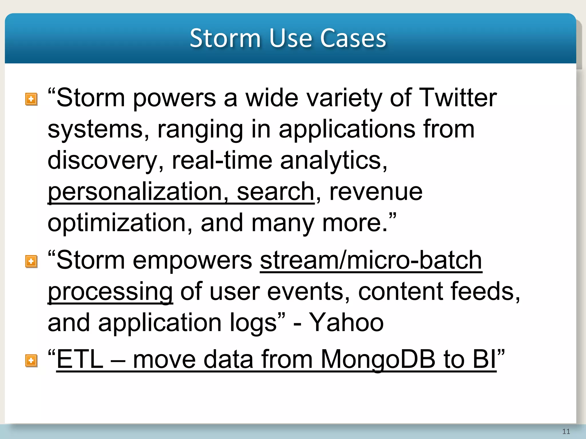 11
Storm Use Cases
“Storm powers a wide variety of Twitter
systems, ranging in applications from
discovery, real-time analytics,
personalization, search, revenue
optimization, and many more.”
“Storm empowers stream/micro-batch
processing of user events, content feeds,
and application logs” - Yahoo
“ETL – move data from MongoDB to BI”
 