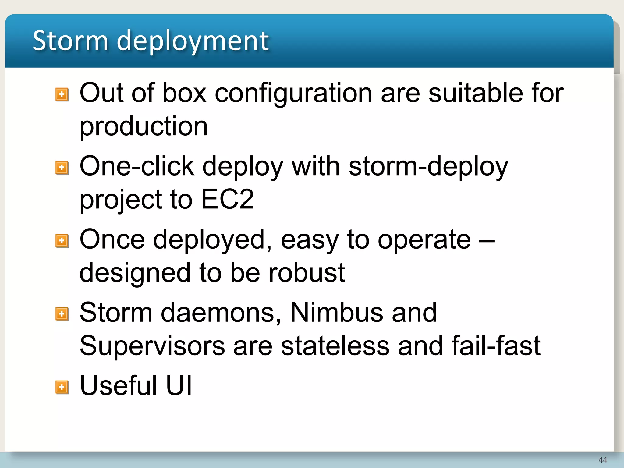 44
Storm deployment
Out of box configuration are suitable for
production
One-click deploy with storm-deploy
project to EC2
Once deployed, easy to operate –
designed to be robust
Storm daemons, Nimbus and
Supervisors are stateless and fail-fast
Useful UI
 