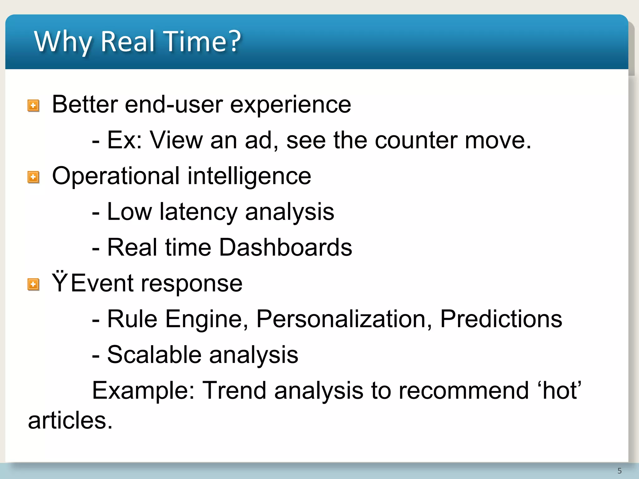 5
Why Real Time?
Better end-user experience
- Ex: View an ad, see the counter move.
Operational intelligence
- Low latency analysis
- Real time Dashboards
ŸEvent response
- Rule Engine, Personalization, Predictions
- Scalable analysis
Example: Trend analysis to recommend „hot‟
articles.
 