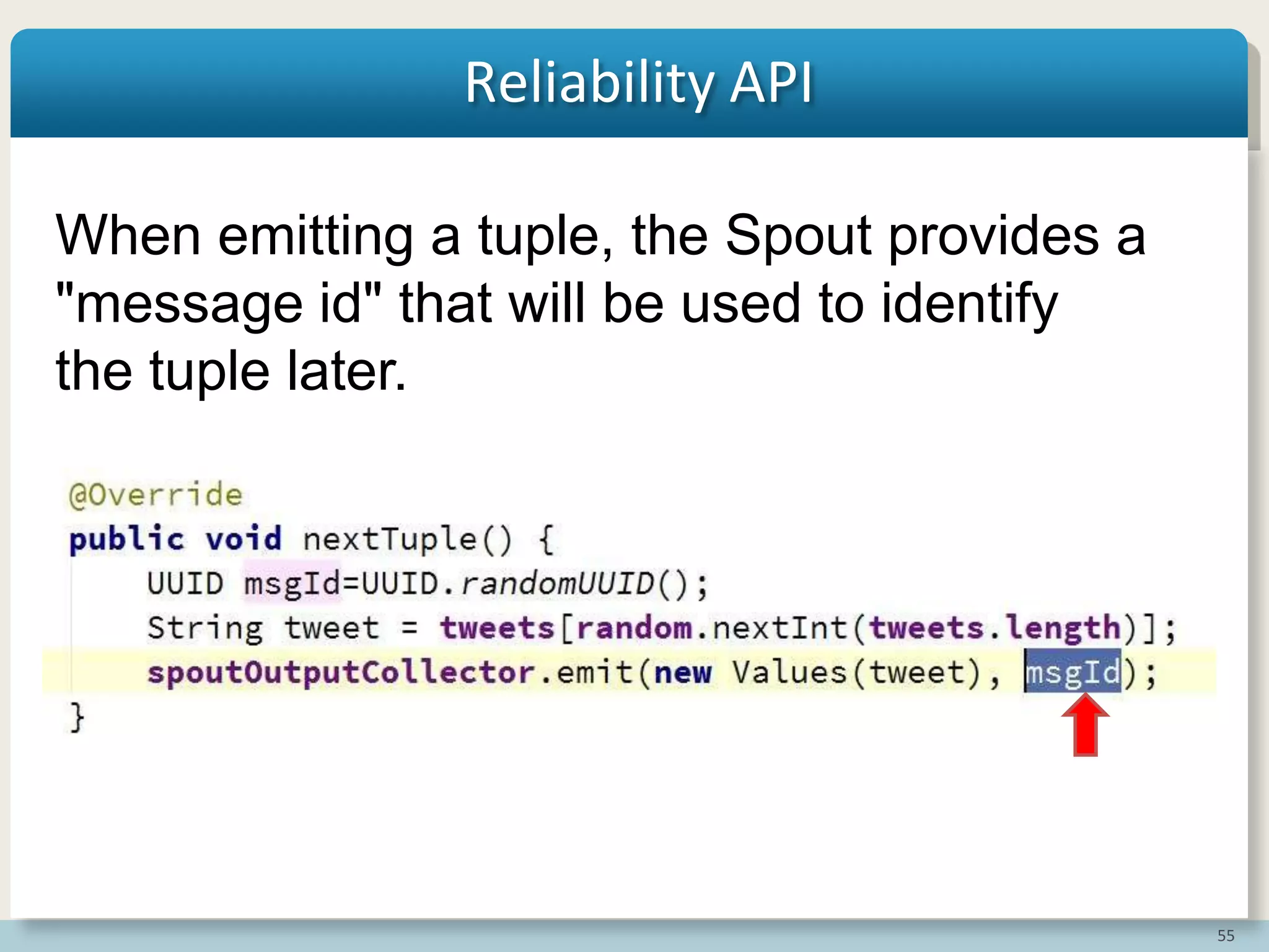 55
Reliability API
When emitting a tuple, the Spout provides a
"message id" that will be used to identify
the tuple later.
 