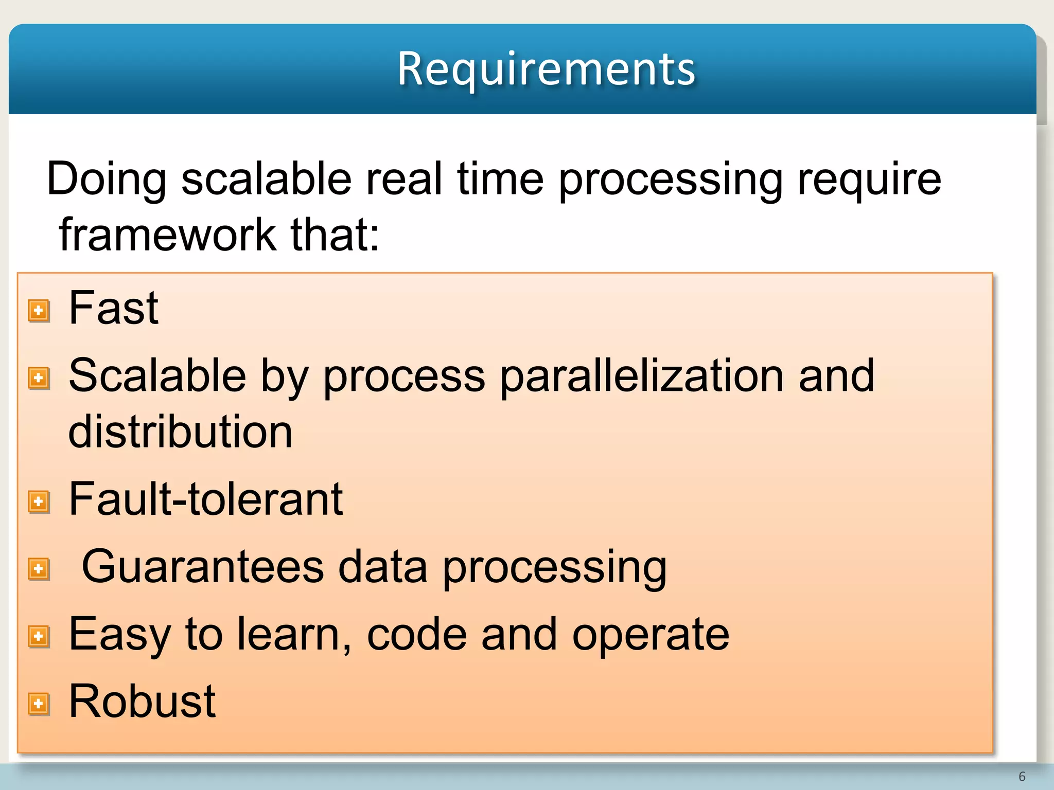 6
Requirements
Fast
Scalable by process parallelization and
distribution
Fault-tolerant
Guarantees data processing
Easy to learn, code and operate
Robust
Doing scalable real time processing require
framework that:
 