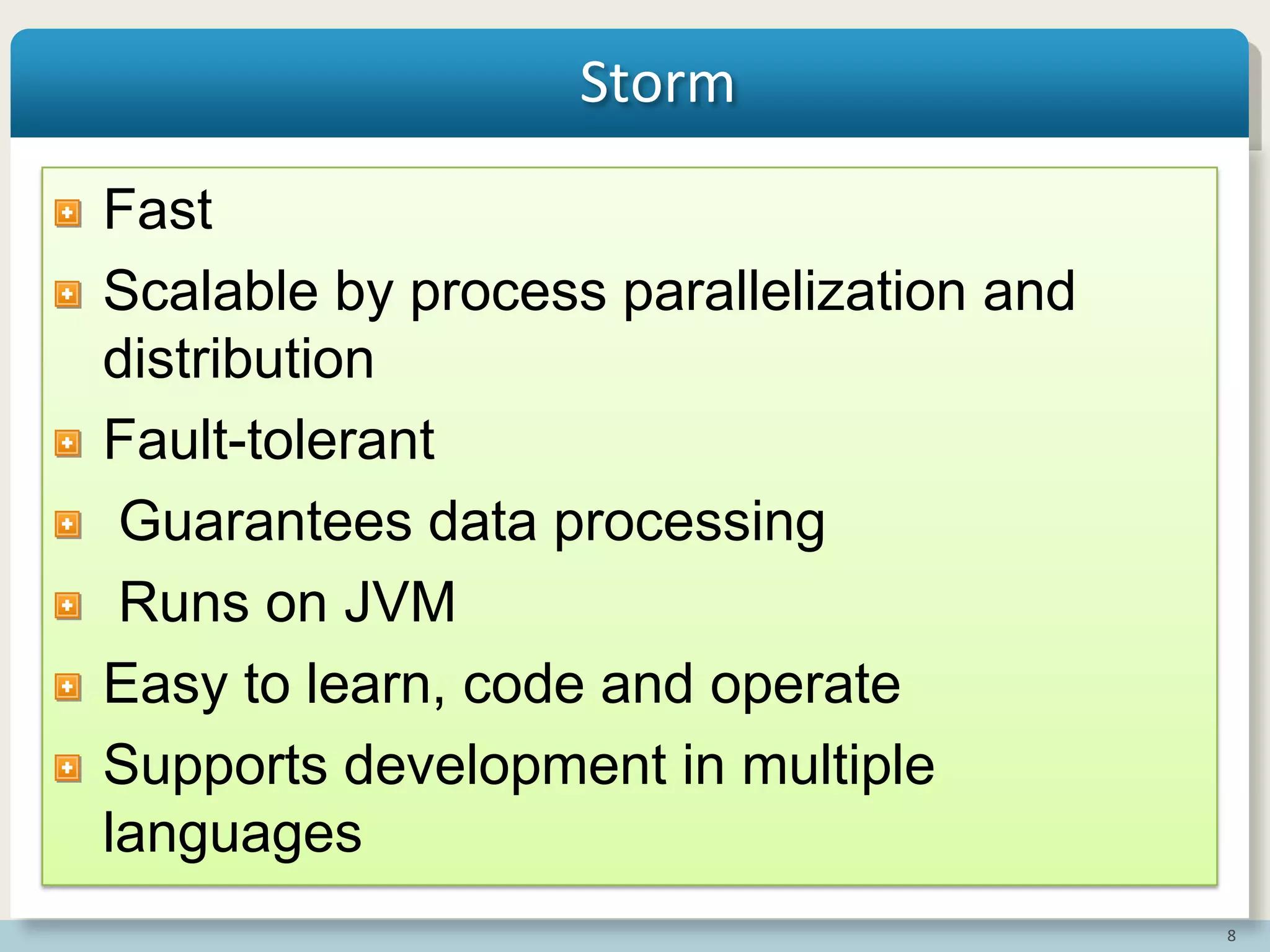 8
Storm
Fast
Scalable by process parallelization and
distribution
Fault-tolerant
Guarantees data processing
Runs on JVM
Easy to learn, code and operate
Supports development in multiple
languages
 