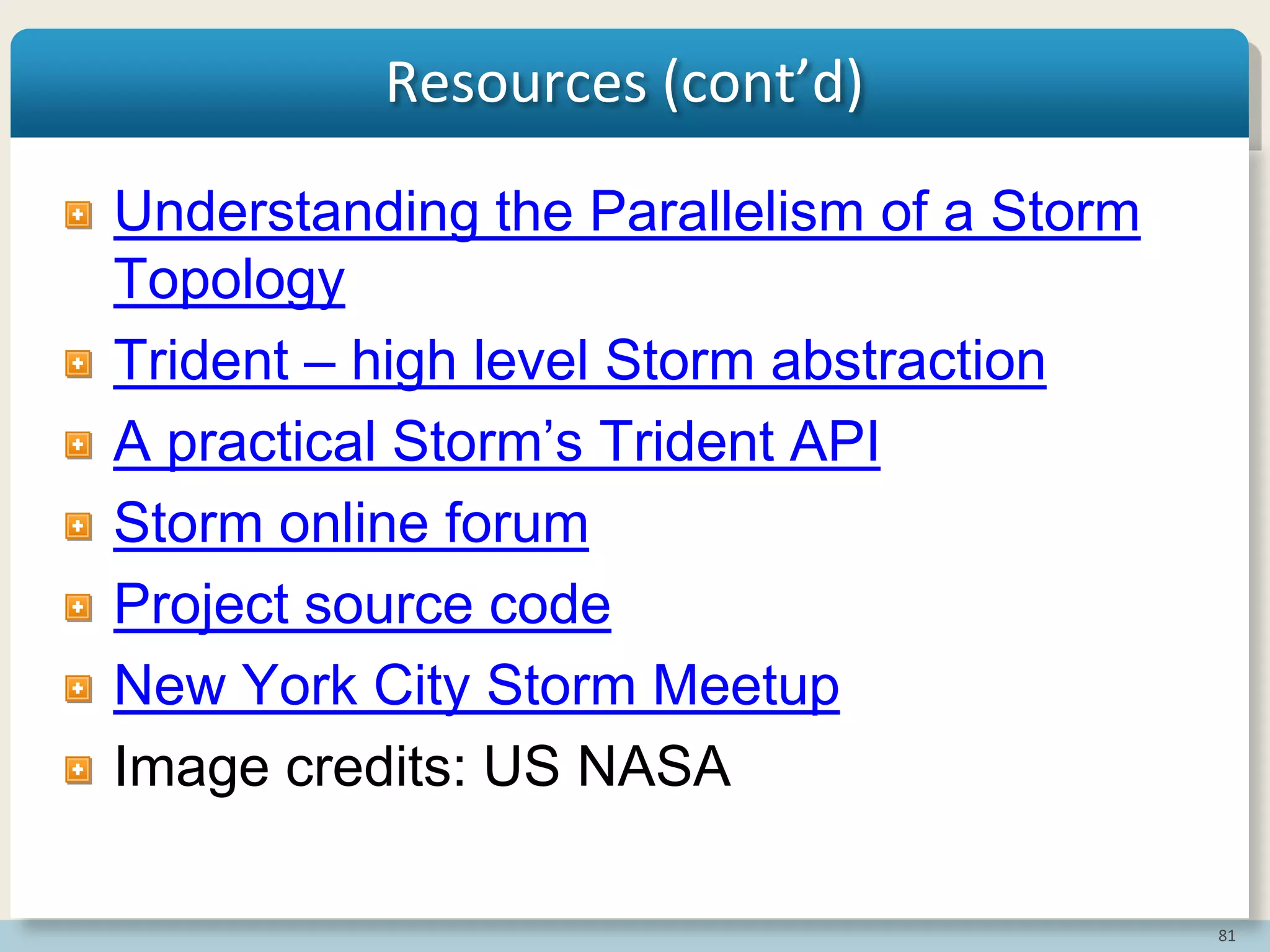81
Resources (cont’d)
Understanding the Parallelism of a Storm
Topology
Trident – high level Storm abstraction
A practical Storm‟s Trident API
Storm online forum
Project source code
New York City Storm Meetup
Image credits: US NASA
 