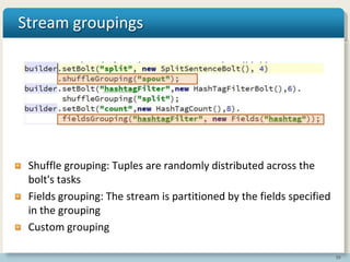 39
Stream groupings
Shuffle grouping: Tuples are randomly distributed across the
bolt's tasks
Fields grouping: The stream is partitioned by the fields specified
in the grouping
Custom grouping
 