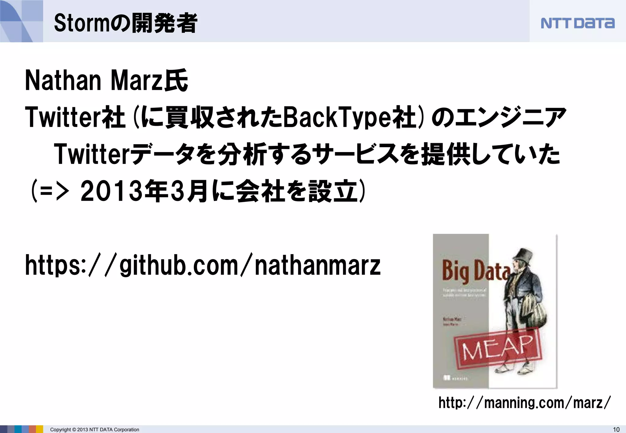 10Copyright © 2013 NTT DATA Corporation
Stormの開発者
Nathan Marz氏
Twitter社(に買収されたBackType社)のエンジニア
Twitterデータを分析するサービスを提供していた
(=> 2013年3月に会社を設立)
https://github.com/nathanmarz
http://manning.com/marz/
 