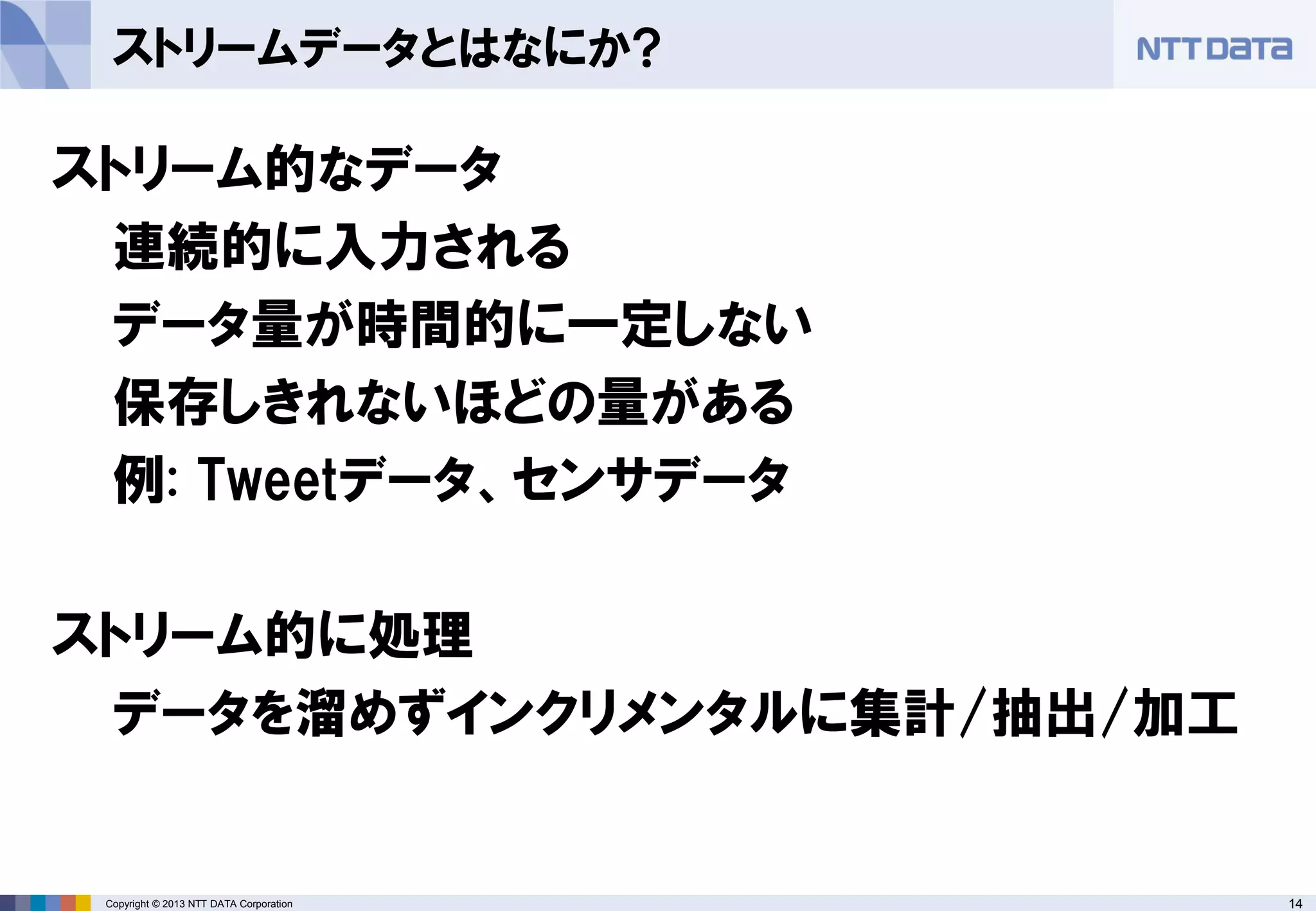 14Copyright © 2013 NTT DATA Corporation
ストリームデータとはなにか?
ストリーム的なデータ
連続的に入力される
データ量が時間的に一定しない
保存しきれないほどの量がある
例: Tweetデータ、センサデータ
ストリーム的に処理
データを溜めずインクリメンタルに集計/抽出/加工
 