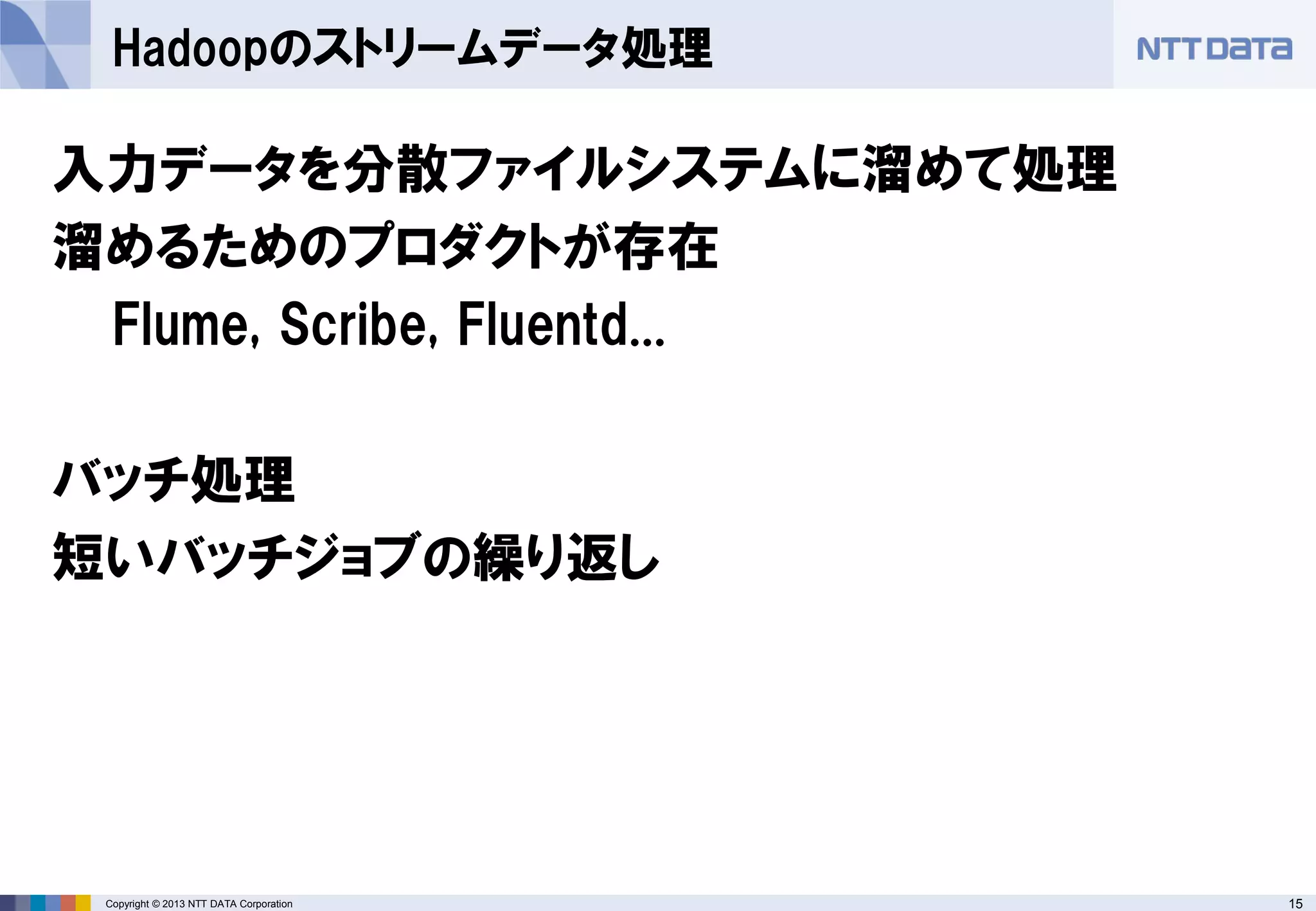 15Copyright © 2013 NTT DATA Corporation
Hadoopのストリームデータ処理
入力データを分散ファイルシステムに溜めて処理
溜めるためのプロダクトが存在
Flume, Scribe, Fluentd...
バッチ処理
短いバッチジョブの繰り返し
 
