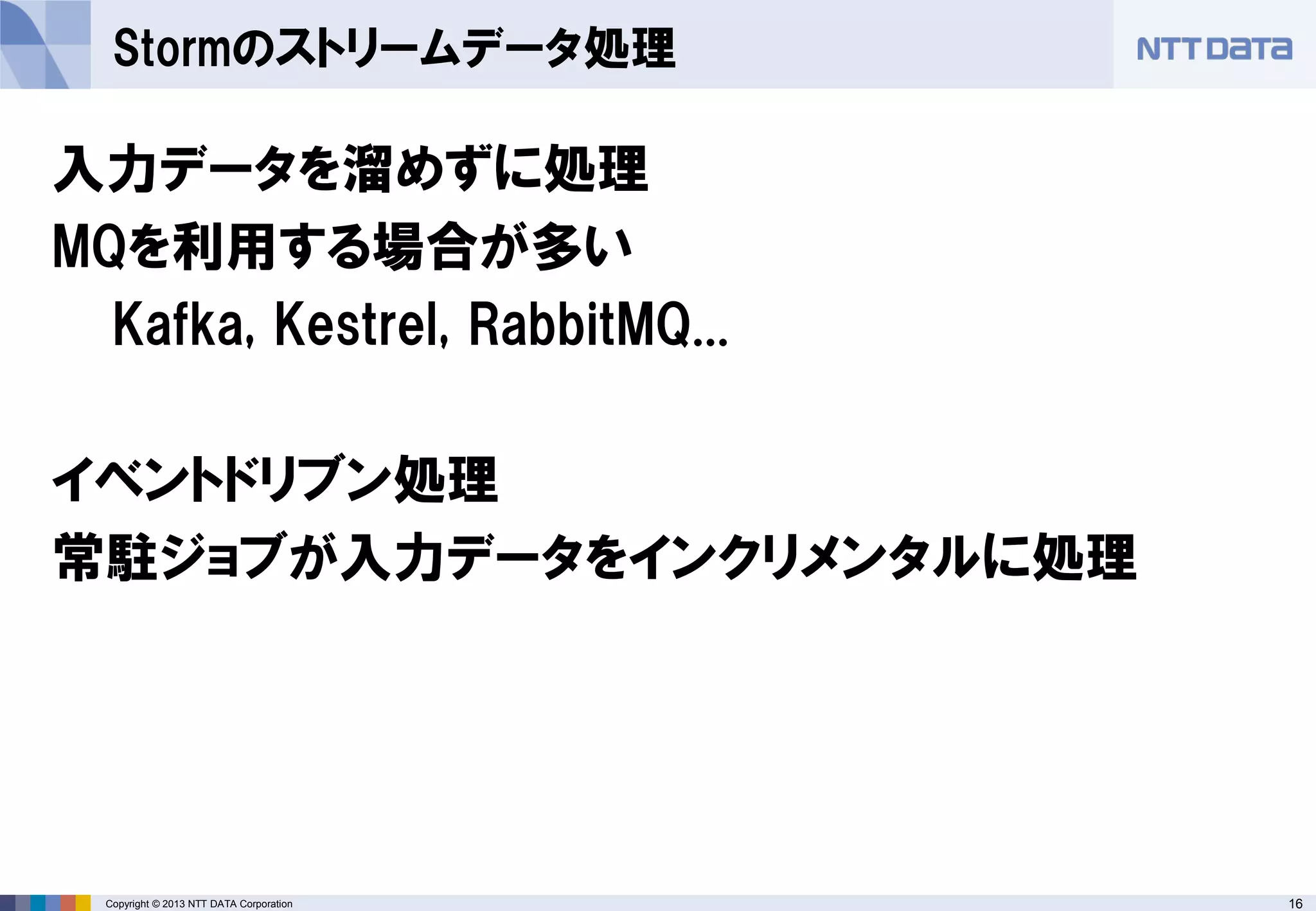 16Copyright © 2013 NTT DATA Corporation
Stormのストリームデータ処理
入力データを溜めずに処理
MQを利用する場合が多い
Kafka, Kestrel, RabbitMQ...
イベントドリブン処理
常駐ジョブが入力データをインクリメンタルに処理
 