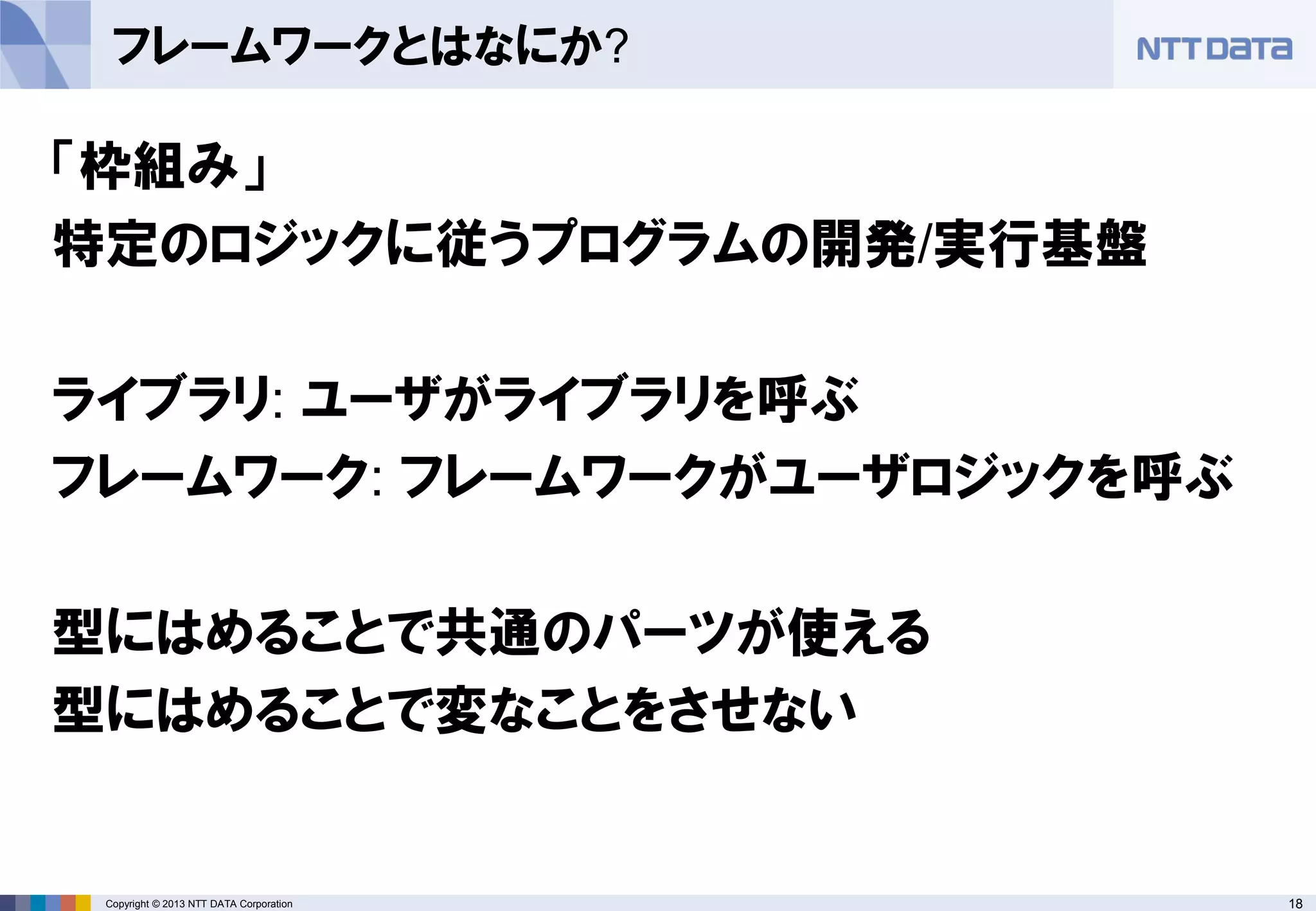 18Copyright © 2013 NTT DATA Corporation
フレームワークとはなにか?
「枠組み」
特定のロジックに従うプログラムの開発/実行基盤
ライブラリ: ユーザがライブラリを呼ぶ
フレームワーク: フレームワークがユーザロジックを呼ぶ
型にはめることで共通のパーツが使える
型にはめることで変なことをさせない
 