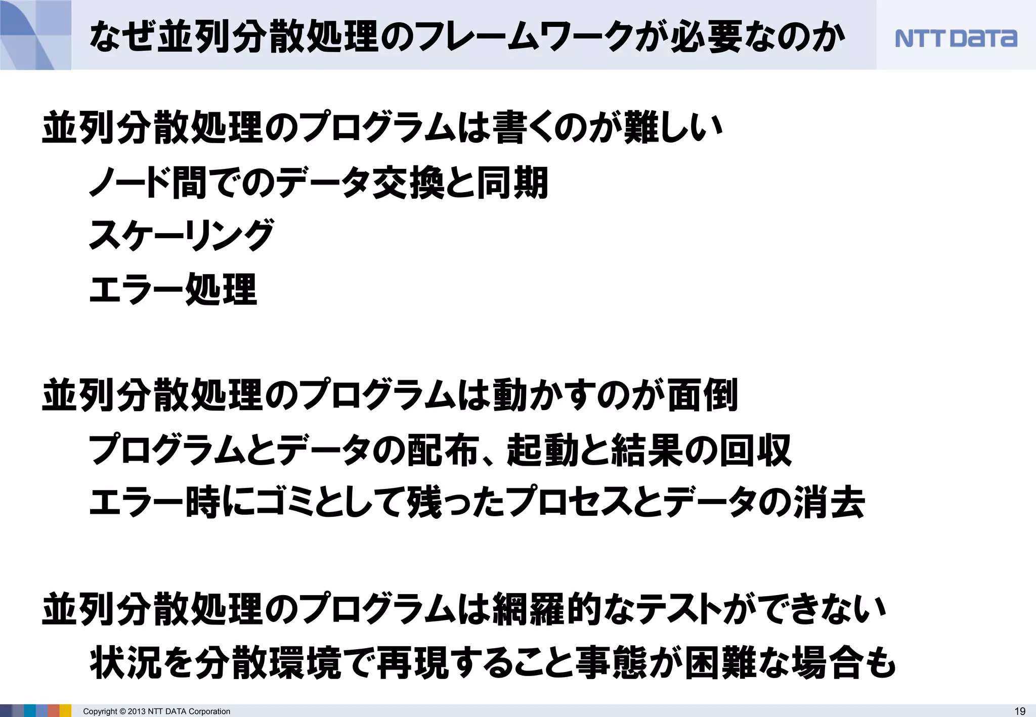 19Copyright © 2013 NTT DATA Corporation
なぜ並列分散処理のフレームワークが必要なのか
並列分散処理のプログラムは書くのが難しい
ノード間でのデータ交換と同期
スケーリング
エラー処理
並列分散処理のプログラムは動かすのが面倒
プログラムとデータの配布、起動と結果の回収
エラー時にゴミとして残ったプロセスとデータの消去
並列分散処理のプログラムは網羅的なテストができない
状況を分散環境で再現すること事態が困難な場合も
 