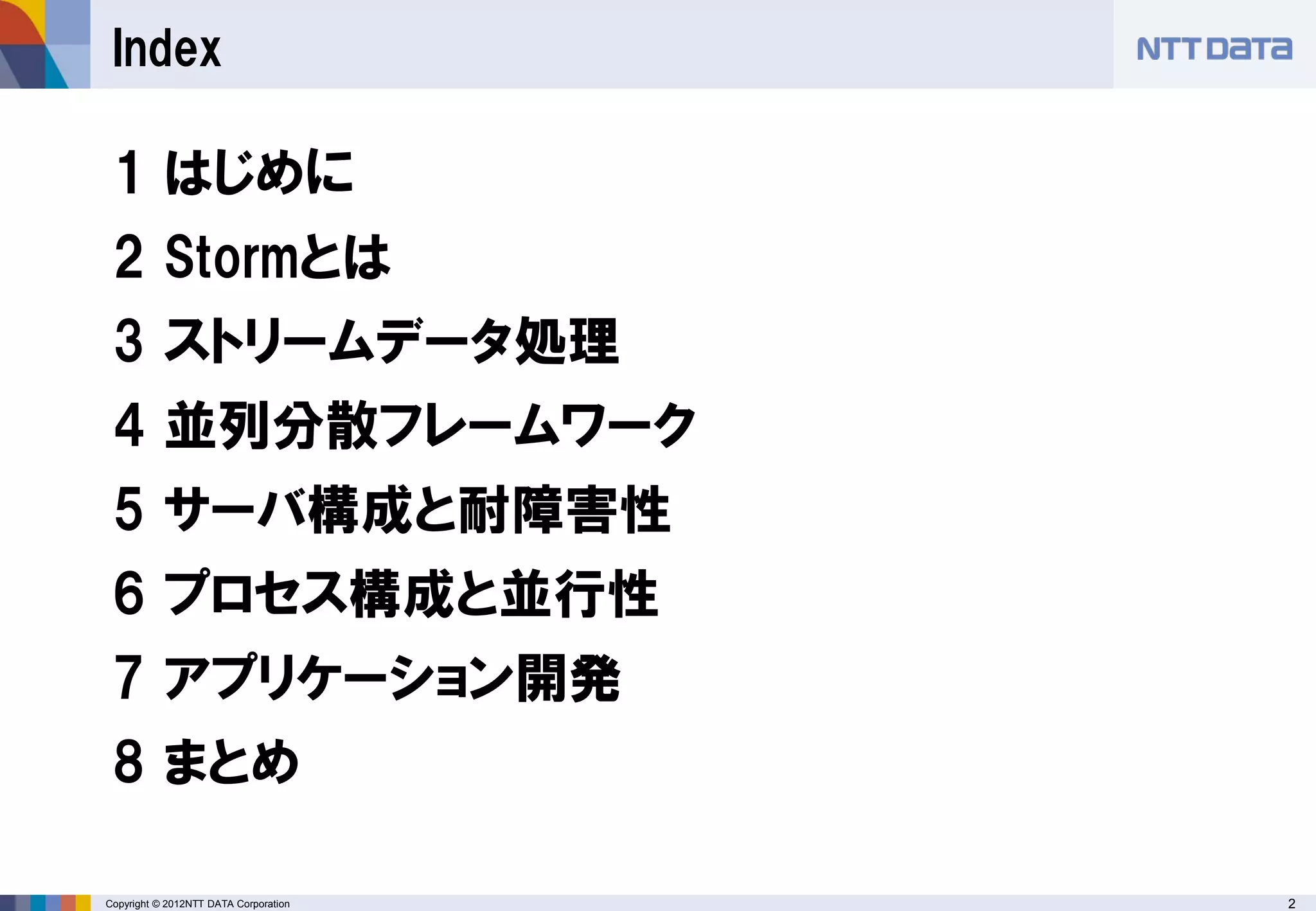 2Copyright © 2012NTT DATA Corporation
Index
1 はじめに
2 Stormとは
3 ストリームデータ処理
4 並列分散フレームワーク
5 サーバ構成と耐障害性
6 プロセス構成と並行性
7 アプリケーション開発
8 まとめ
 