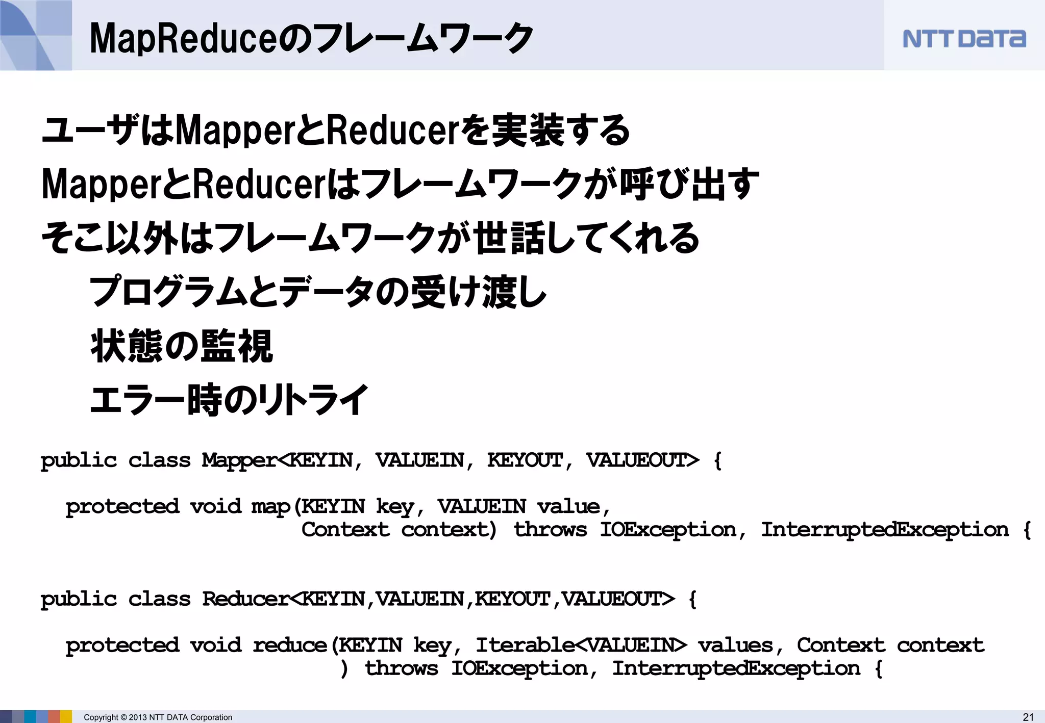 21Copyright © 2013 NTT DATA Corporation
MapReduceのフレームワーク
ユーザはMapperとReducerを実装する
MapperとReducerはフレームワークが呼び出す
そこ以外はフレームワークが世話してくれる
プログラムとデータの受け渡し
状態の監視
エラー時のリトライ
public class Mapper<KEYIN, VALUEIN, KEYOUT, VALUEOUT> {
protected void map(KEYIN key, VALUEIN value,
Context context) throws IOException, InterruptedException {
public class Reducer<KEYIN,VALUEIN,KEYOUT,VALUEOUT> {
protected void reduce(KEYIN key, Iterable<VALUEIN> values, Context context
) throws IOException, InterruptedException {
 