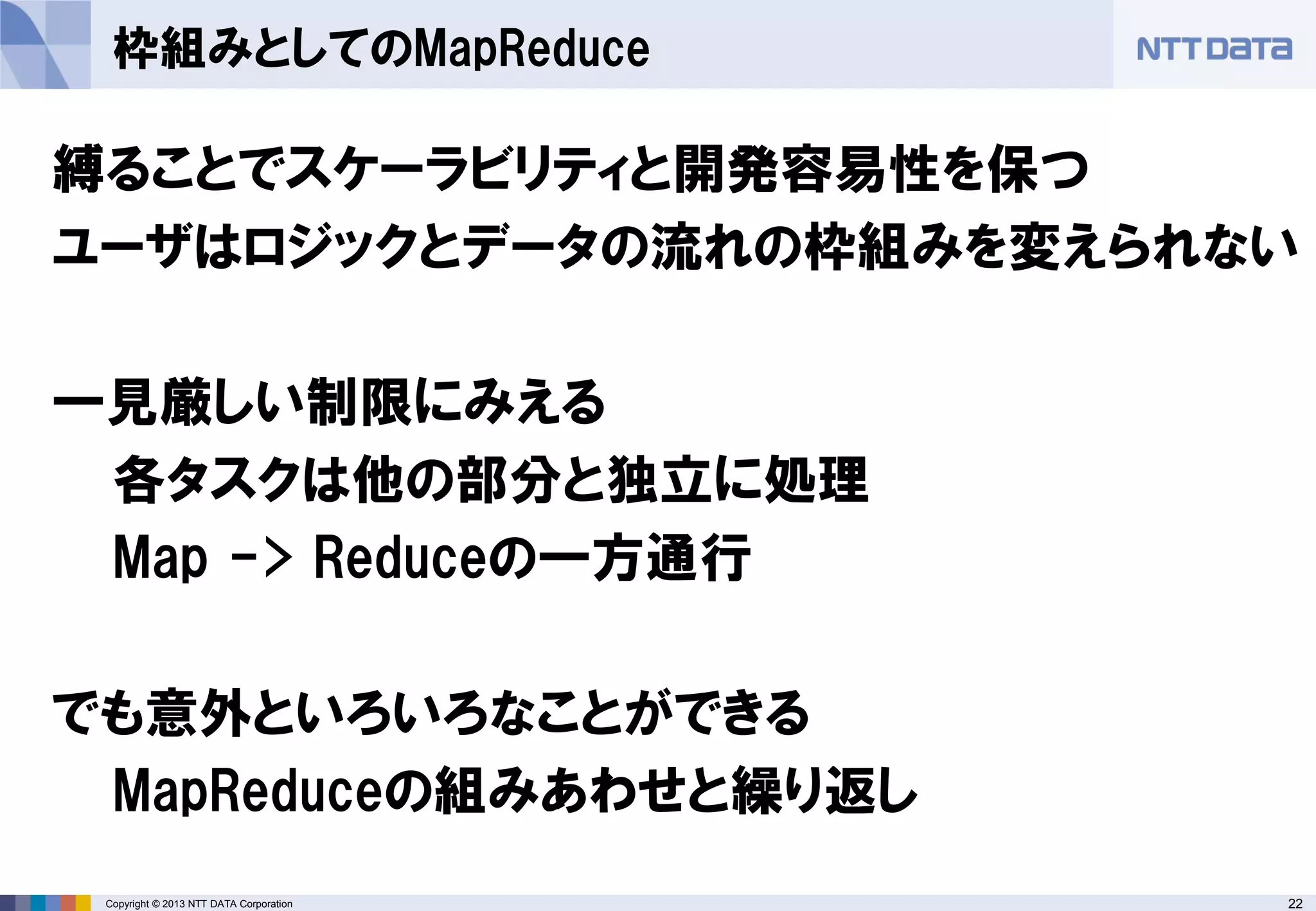 22Copyright © 2013 NTT DATA Corporation
枠組みとしてのMapReduce
縛ることでスケーラビリティと開発容易性を保つ
ユーザはロジックとデータの流れの枠組みを変えられない
一見厳しい制限にみえる
各タスクは他の部分と独立に処理
Map -> Reduceの一方通行
でも意外といろいろなことができる
MapReduceの組みあわせと繰り返し
 
