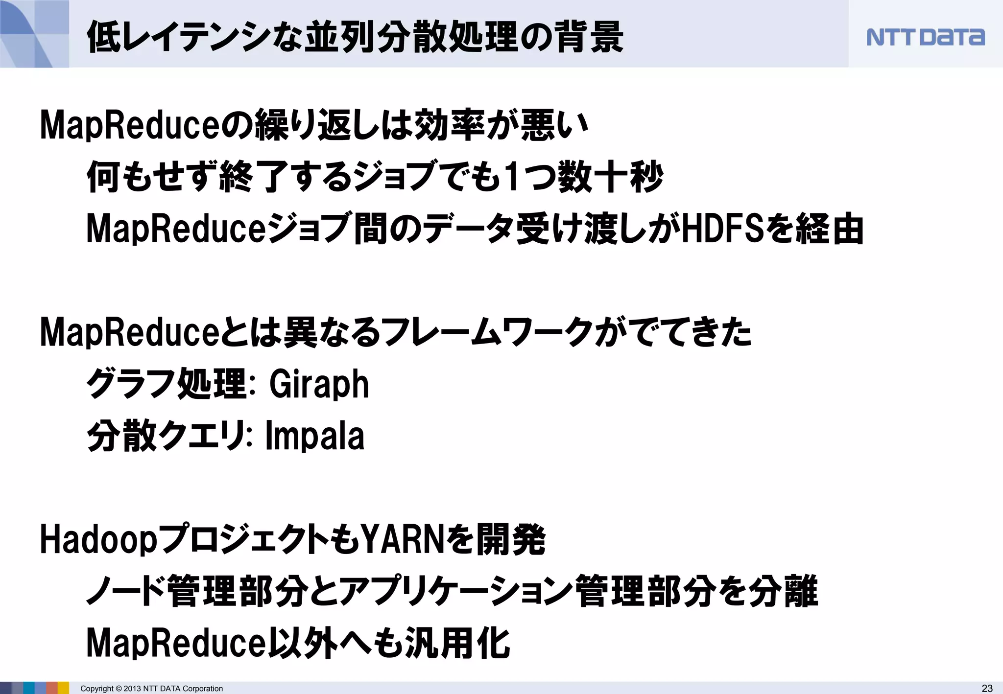 23Copyright © 2013 NTT DATA Corporation
低レイテンシな並列分散処理の背景
MapReduceの繰り返しは効率が悪い
何もせず終了するジョブでも1つ数十秒
MapReduceジョブ間のデータ受け渡しがHDFSを経由
MapReduceとは異なるフレームワークがでてきた
グラフ処理: Giraph
分散クエリ: Impala
HadoopプロジェクトもYARNを開発
ノード管理部分とアプリケーション管理部分を分離
MapReduce以外へも汎用化
 