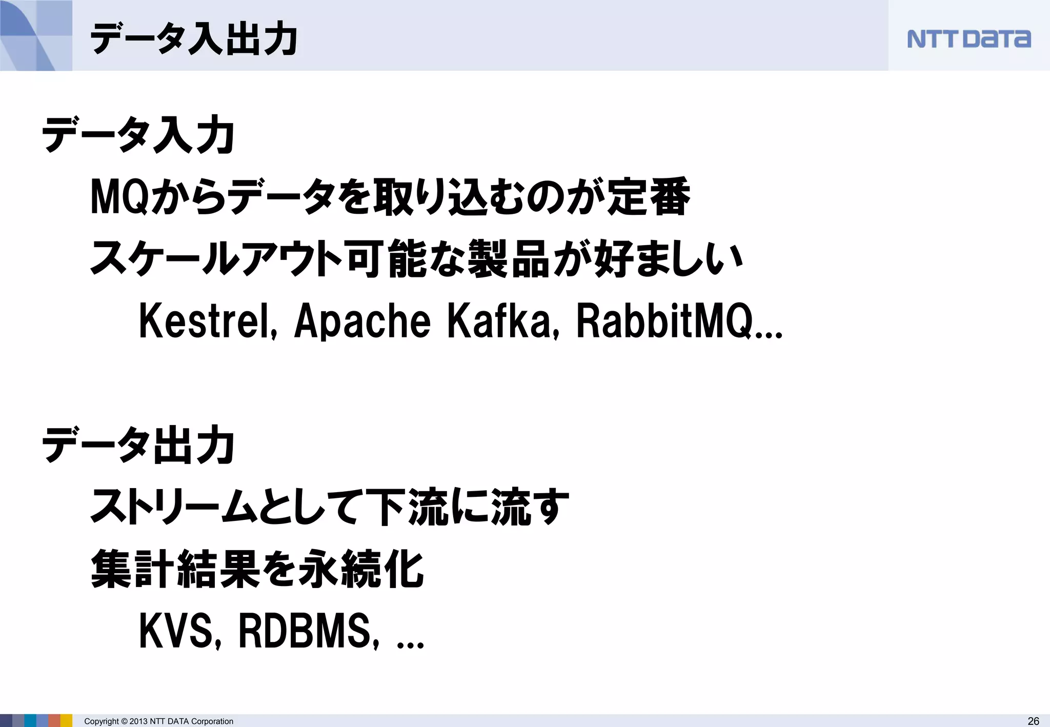 26Copyright © 2013 NTT DATA Corporation
データ入出力
データ入力
MQからデータを取り込むのが定番
スケールアウト可能な製品が好ましい
Kestrel, Apache Kafka, RabbitMQ...
データ出力
ストリームとして下流に流す
集計結果を永続化
KVS, RDBMS, ...
 