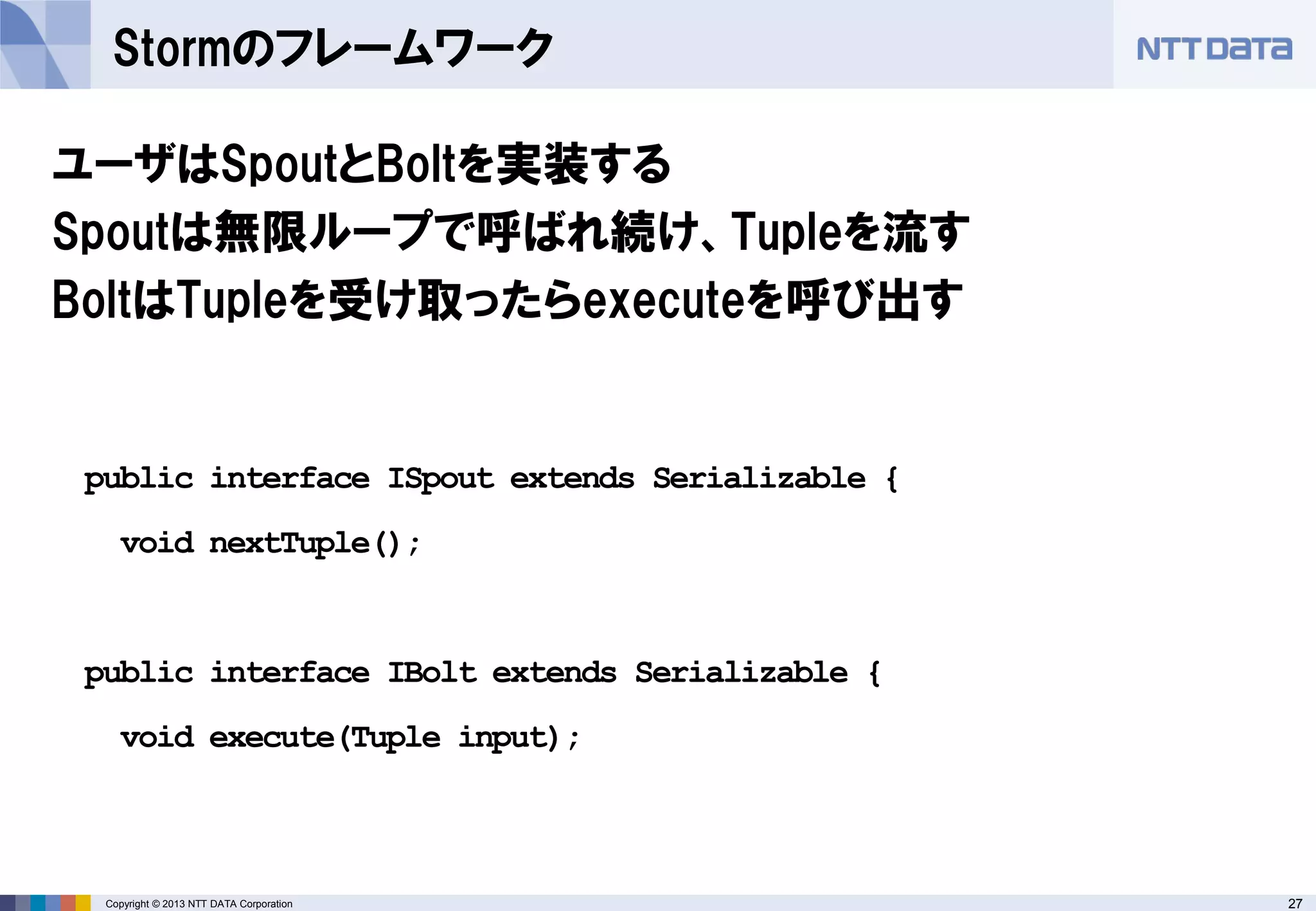 27Copyright © 2013 NTT DATA Corporation
Stormのフレームワーク
ユーザはSpoutとBoltを実装する
Spoutは無限ループで呼ばれ続け、Tupleを流す
BoltはTupleを受け取ったらexecuteを呼び出す
public interface ISpout extends Serializable {
void nextTuple();
public interface IBolt extends Serializable {
void execute(Tuple input);
 