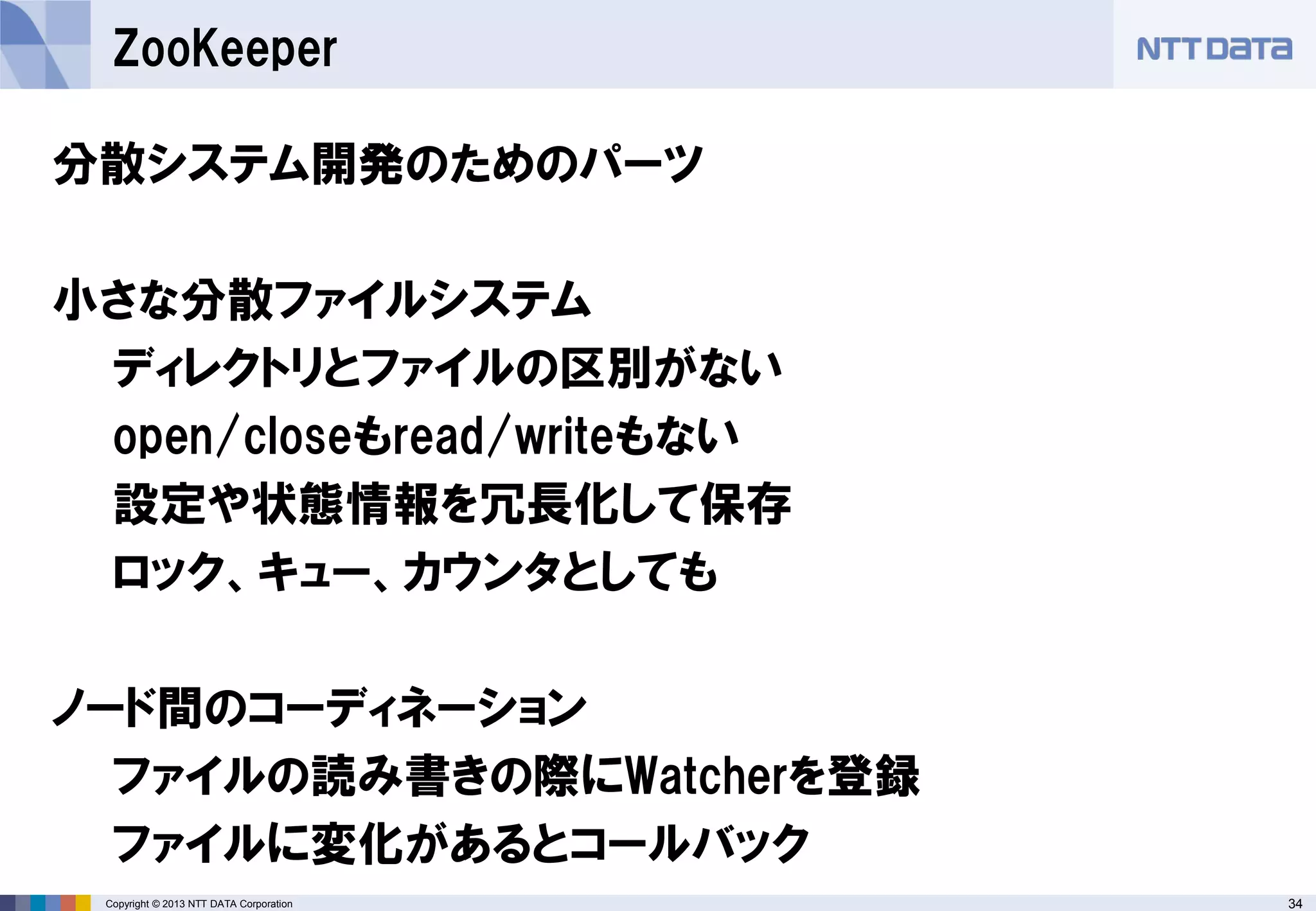 34Copyright © 2013 NTT DATA Corporation
ZooKeeper
分散システム開発のためのパーツ
小さな分散ファイルシステム
ディレクトリとファイルの区別がない
open/closeもread/writeもない
設定や状態情報を冗長化して保存
ロック、キュー、カウンタとしても
ノード間のコーディネーション
ファイルの読み書きの際にWatcherを登録
ファイルに変化があるとコールバック
 