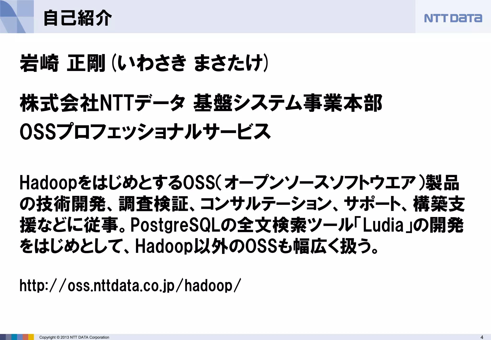 4Copyright © 2013 NTT DATA Corporation
自己紹介
岩崎 正剛(いわさき まさたけ)
株式会社NTTデータ 基盤システム事業本部
OSSプロフェッショナルサービス
HadoopをはじめとするOSS（オープンソースソフトウエア）製品
の技術開発、調査検証、コンサルテーション、サポート、構築支
援などに従事。PostgreSQLの全文検索ツール「Ludia」の開発
をはじめとして、Hadoop以外のOSSも幅広く扱う。
http://oss.nttdata.co.jp/hadoop/
 