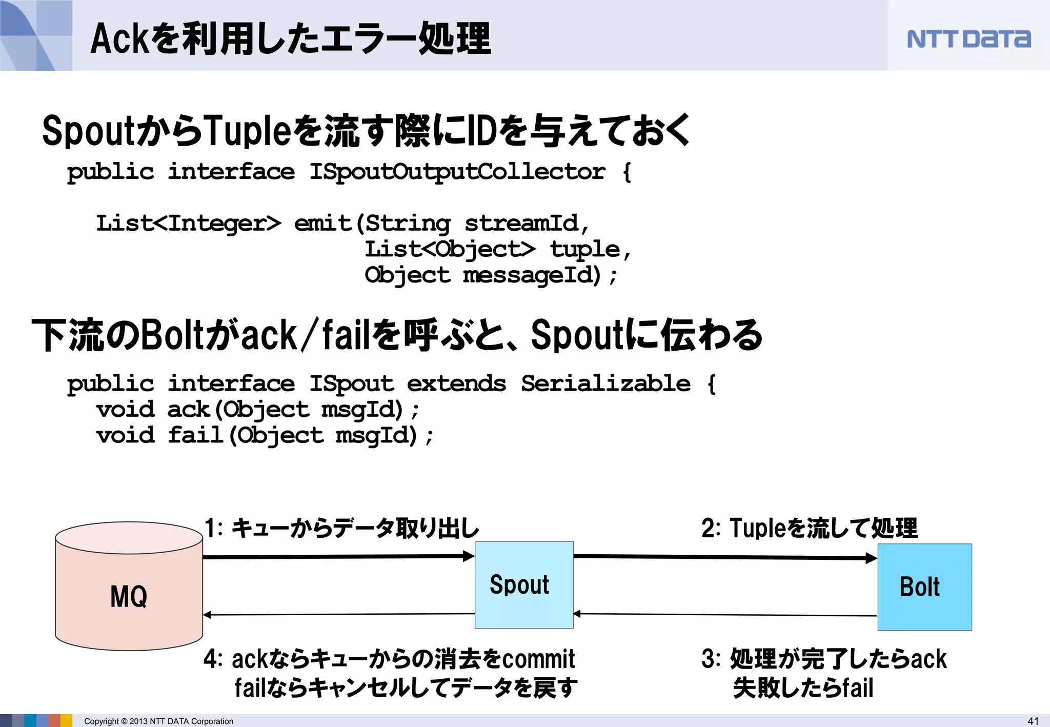41Copyright © 2013 NTT DATA Corporation
Ackを利用したエラー処理
SpoutからTupleを流す際にIDを与えておく
public interface ISpoutOutputCollector {
List<Integer> emit(String streamId,
List<Object> tuple,
Object messageId);
public interface ISpout extends Serializable {
void ack(Object msgId);
void fail(Object msgId);
下流のBoltがack/failを呼ぶと、Spoutに伝わる
Spout BoltMQ
1: キューからデータ取り出し 2: Tupleを流して処理
3: 処理が完了したらack
失敗したらfail
4: ackならキューからの消去をcommit
failならキャンセルしてデータを戻す
 