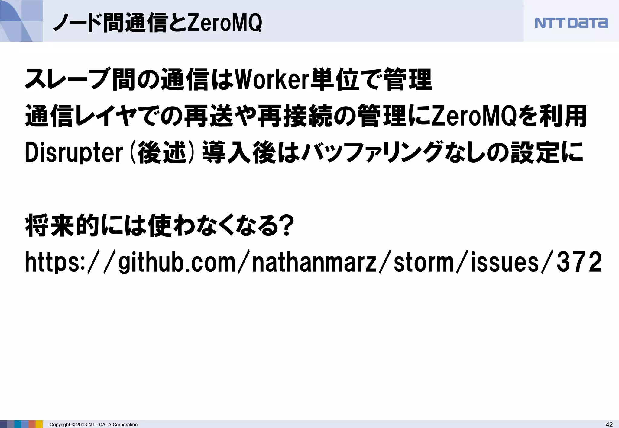 42Copyright © 2013 NTT DATA Corporation
ノード間通信とZeroMQ
スレーブ間の通信はWorker単位で管理
通信レイヤでの再送や再接続の管理にZeroMQを利用
Disrupter(後述)導入後はバッファリングなしの設定に
将来的には使わなくなる?
https://github.com/nathanmarz/storm/issues/372
 