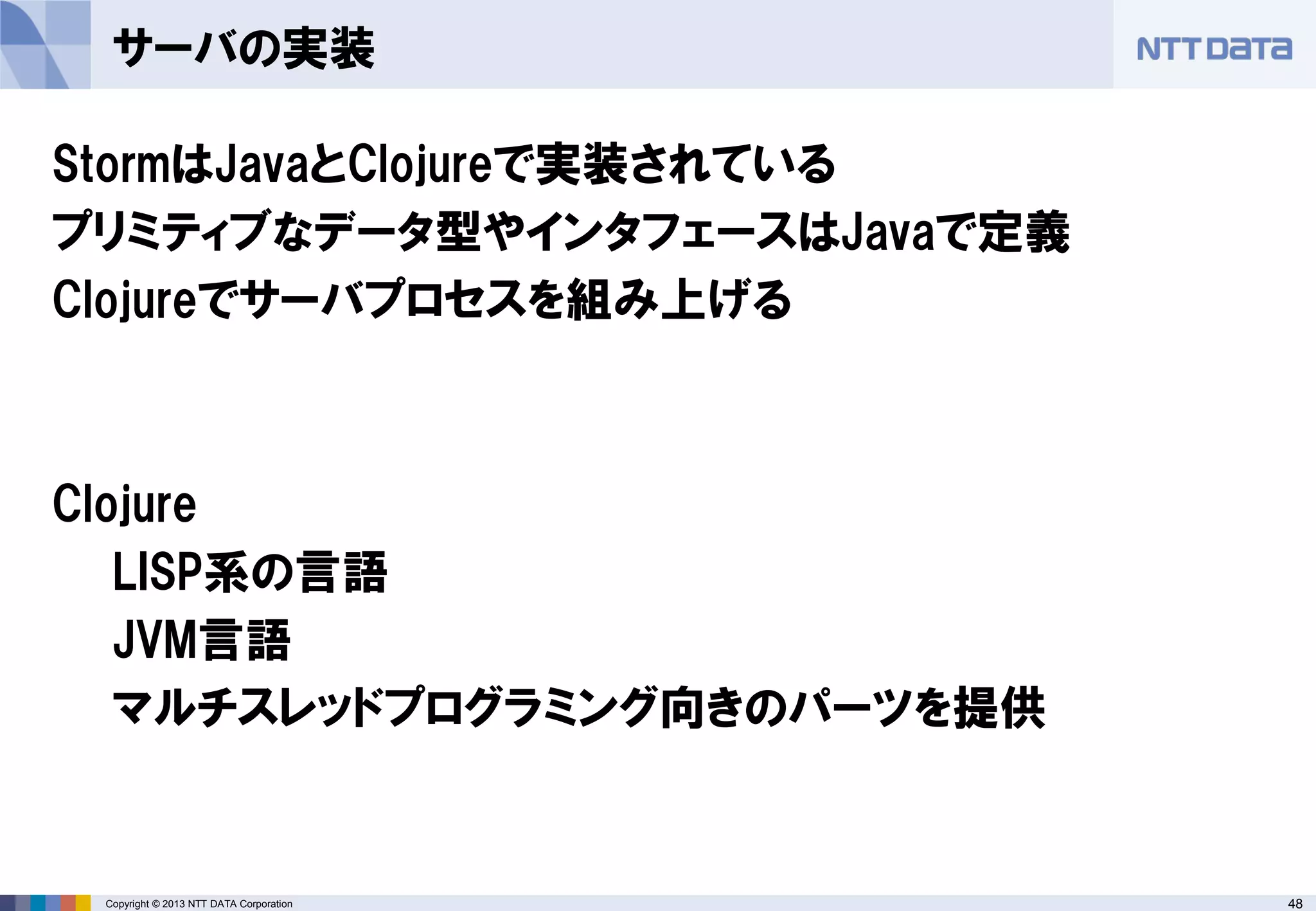 48Copyright © 2013 NTT DATA Corporation
サーバの実装
StormはJavaとClojureで実装されている
プリミティブなデータ型やインタフェースはJavaで定義
Clojureでサーバプロセスを組み上げる
Clojure
LISP系の言語
JVM言語
マルチスレッドプログラミング向きのパーツを提供
 