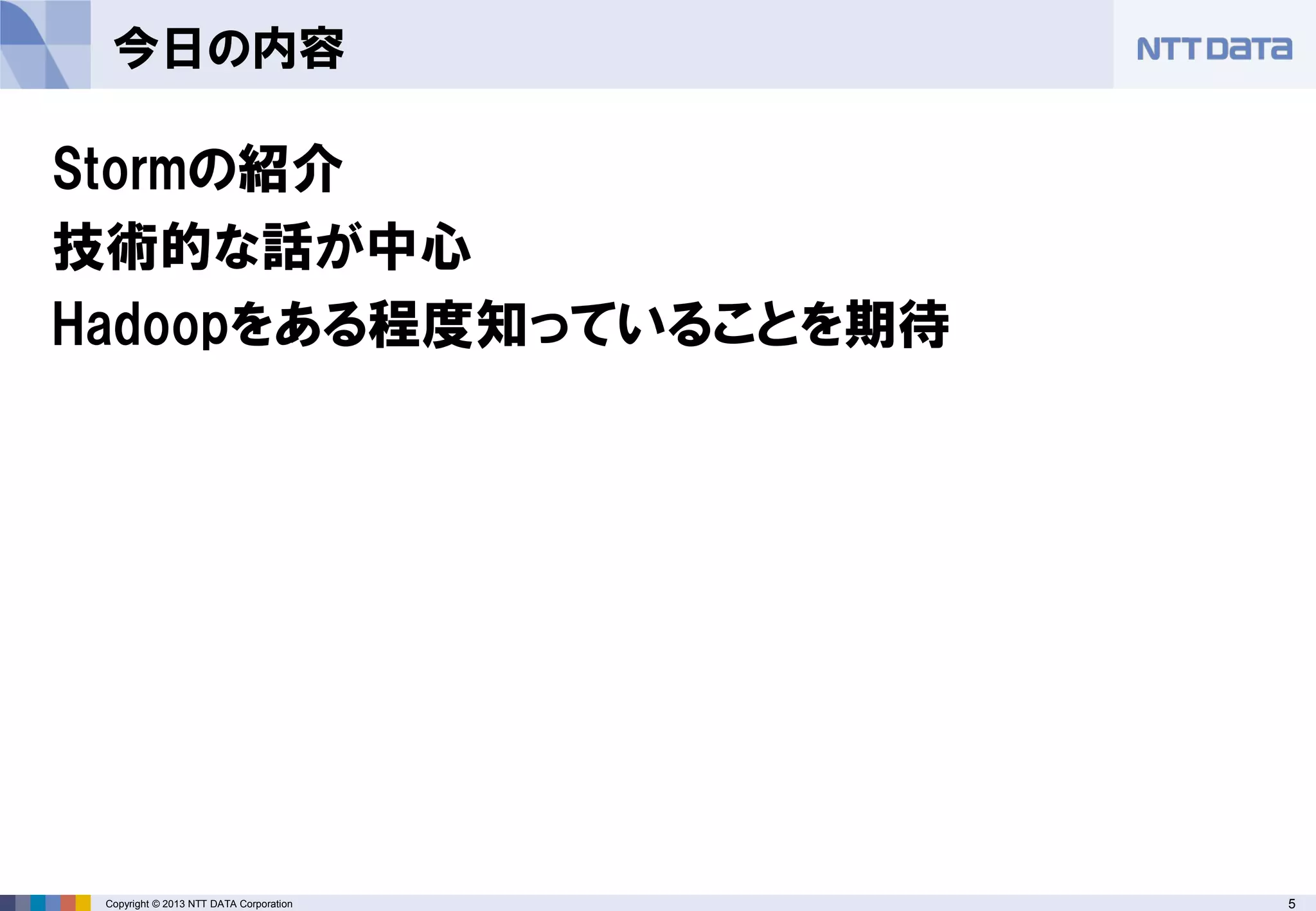 5Copyright © 2013 NTT DATA Corporation
今日の内容
Stormの紹介
技術的な話が中心
Hadoopをある程度知っていることを期待
 