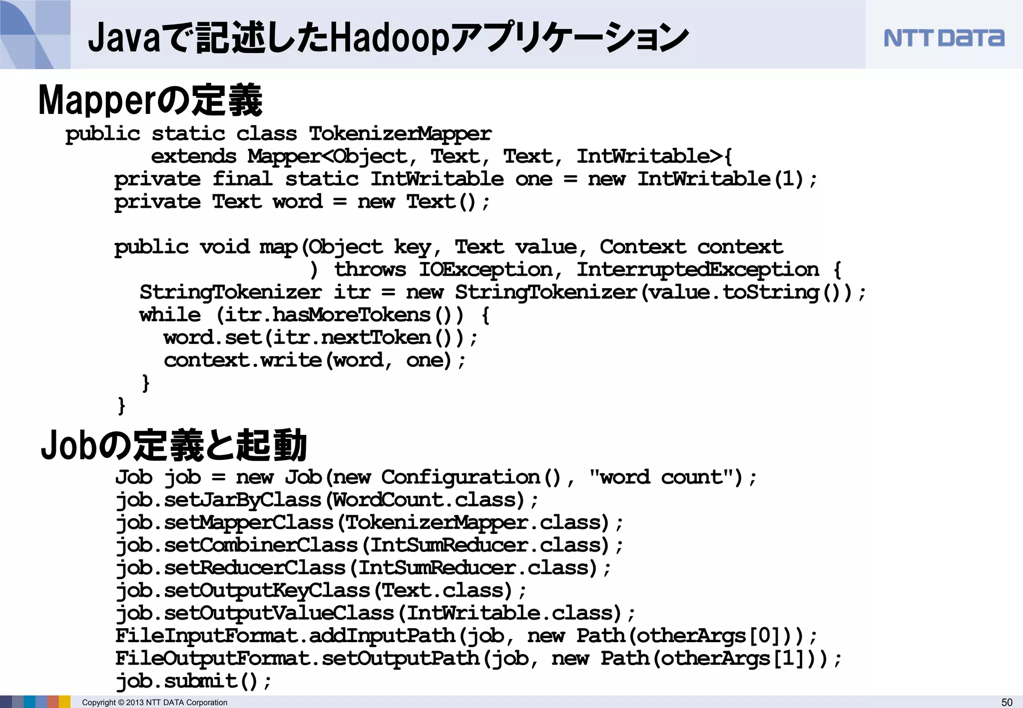 50Copyright © 2013 NTT DATA Corporation
Javaで記述したHadoopアプリケーション
Mapperの定義
Job job = new Job(new Configuration(), "word count");
job.setJarByClass(WordCount.class);
job.setMapperClass(TokenizerMapper.class);
job.setCombinerClass(IntSumReducer.class);
job.setReducerClass(IntSumReducer.class);
job.setOutputKeyClass(Text.class);
job.setOutputValueClass(IntWritable.class);
FileInputFormat.addInputPath(job, new Path(otherArgs[0]));
FileOutputFormat.setOutputPath(job, new Path(otherArgs[1]));
job.submit();
public static class TokenizerMapper
extends Mapper<Object, Text, Text, IntWritable>{
private final static IntWritable one = new IntWritable(1);
private Text word = new Text();
public void map(Object key, Text value, Context context
) throws IOException, InterruptedException {
StringTokenizer itr = new StringTokenizer(value.toString());
while (itr.hasMoreTokens()) {
word.set(itr.nextToken());
context.write(word, one);
}
}
Jobの定義と起動
 