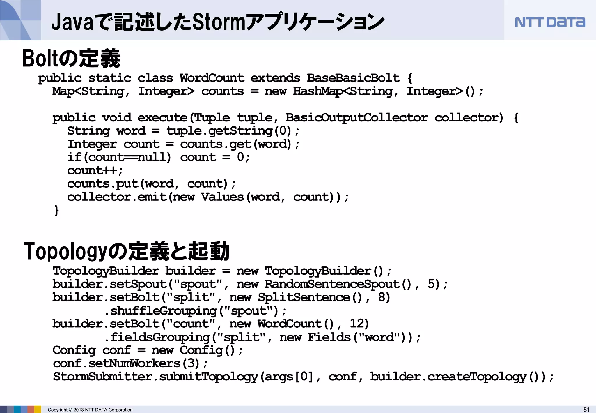 51Copyright © 2013 NTT DATA Corporation
Javaで記述したStormアプリケーション
Boltの定義
TopologyBuilder builder = new TopologyBuilder();
builder.setSpout("spout", new RandomSentenceSpout(), 5);
builder.setBolt("split", new SplitSentence(), 8)
.shuffleGrouping("spout");
builder.setBolt("count", new WordCount(), 12)
.fieldsGrouping("split", new Fields("word"));
Config conf = new Config();
conf.setNumWorkers(3);
StormSubmitter.submitTopology(args[0], conf, builder.createTopology());
public static class WordCount extends BaseBasicBolt {
Map<String, Integer> counts = new HashMap<String, Integer>();
public void execute(Tuple tuple, BasicOutputCollector collector) {
String word = tuple.getString(0);
Integer count = counts.get(word);
if(count==null) count = 0;
count++;
counts.put(word, count);
collector.emit(new Values(word, count));
}
Topologyの定義と起動
 