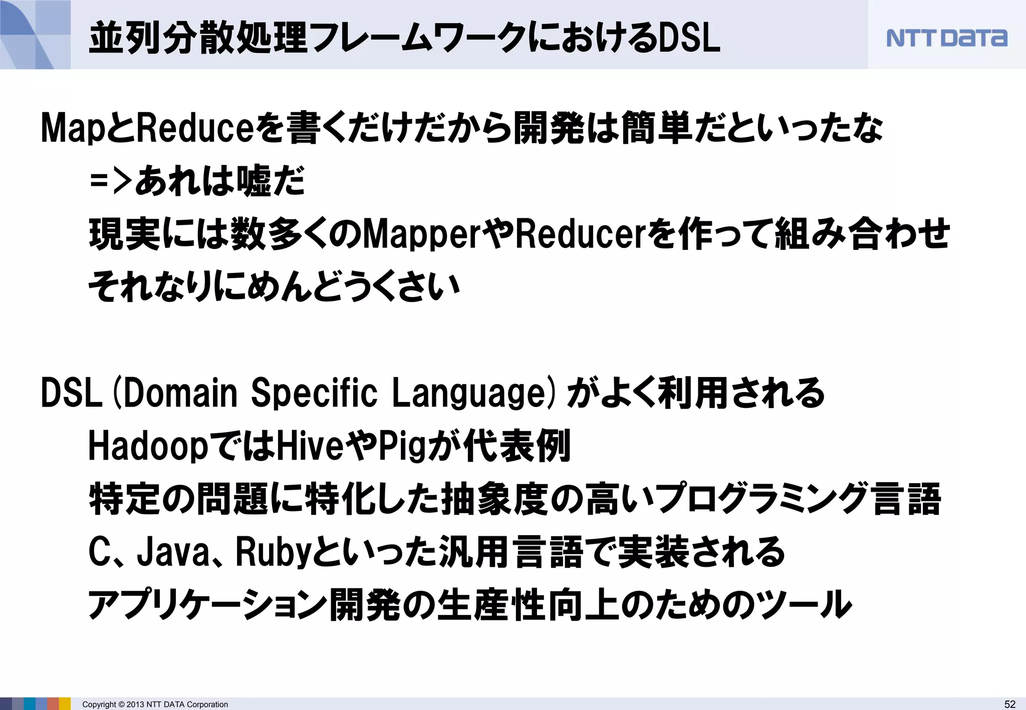 52Copyright © 2013 NTT DATA Corporation
並列分散処理フレームワークにおけるDSL
MapとReduceを書くだけだから開発は簡単だといったな
=>あれは嘘だ
現実には数多くのMapperやReducerを作って組み合わせ
それなりにめんどうくさい
DSL(Domain Specific Language)がよく利用される
HadoopではHiveやPigが代表例
特定の問題に特化した抽象度の高いプログラミング言語
C、Java、Rubyといった汎用言語で実装される
アプリケーション開発の生産性向上のためのツール
 