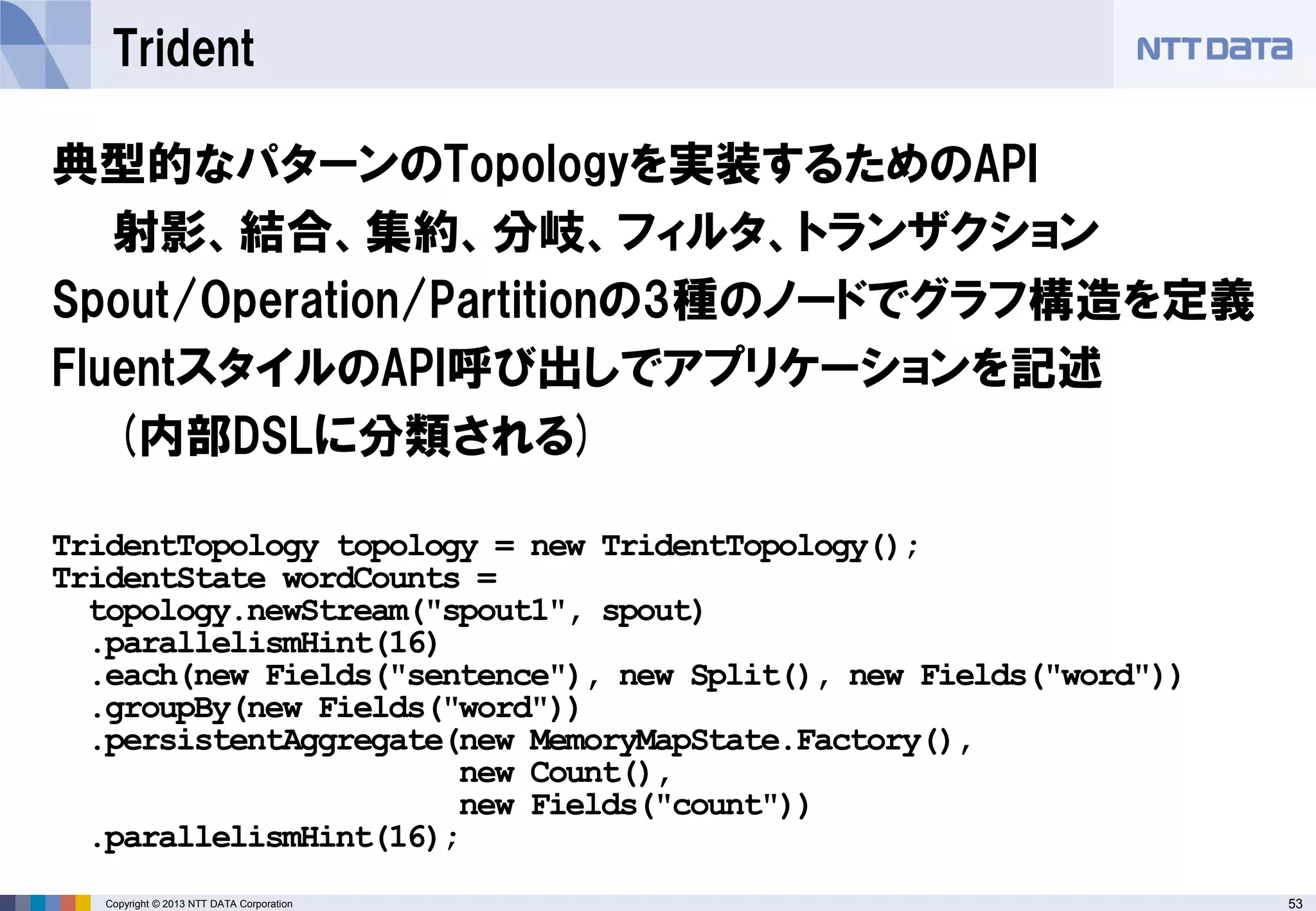 53Copyright © 2013 NTT DATA Corporation
Trident
典型的なパターンのTopologyを実装するためのAPI
射影、結合、集約、分岐、フィルタ、トランザクション
Spout/Operation/Partitionの3種のノードでグラフ構造を定義
FluentスタイルのAPI呼び出しでアプリケーションを記述
(内部DSLに分類される)
TridentTopology topology = new TridentTopology();
TridentState wordCounts =
topology.newStream("spout1", spout)
.parallelismHint(16)
.each(new Fields("sentence"), new Split(), new Fields("word"))
.groupBy(new Fields("word"))
.persistentAggregate(new MemoryMapState.Factory(),
new Count(),
new Fields("count"))
.parallelismHint(16);
 