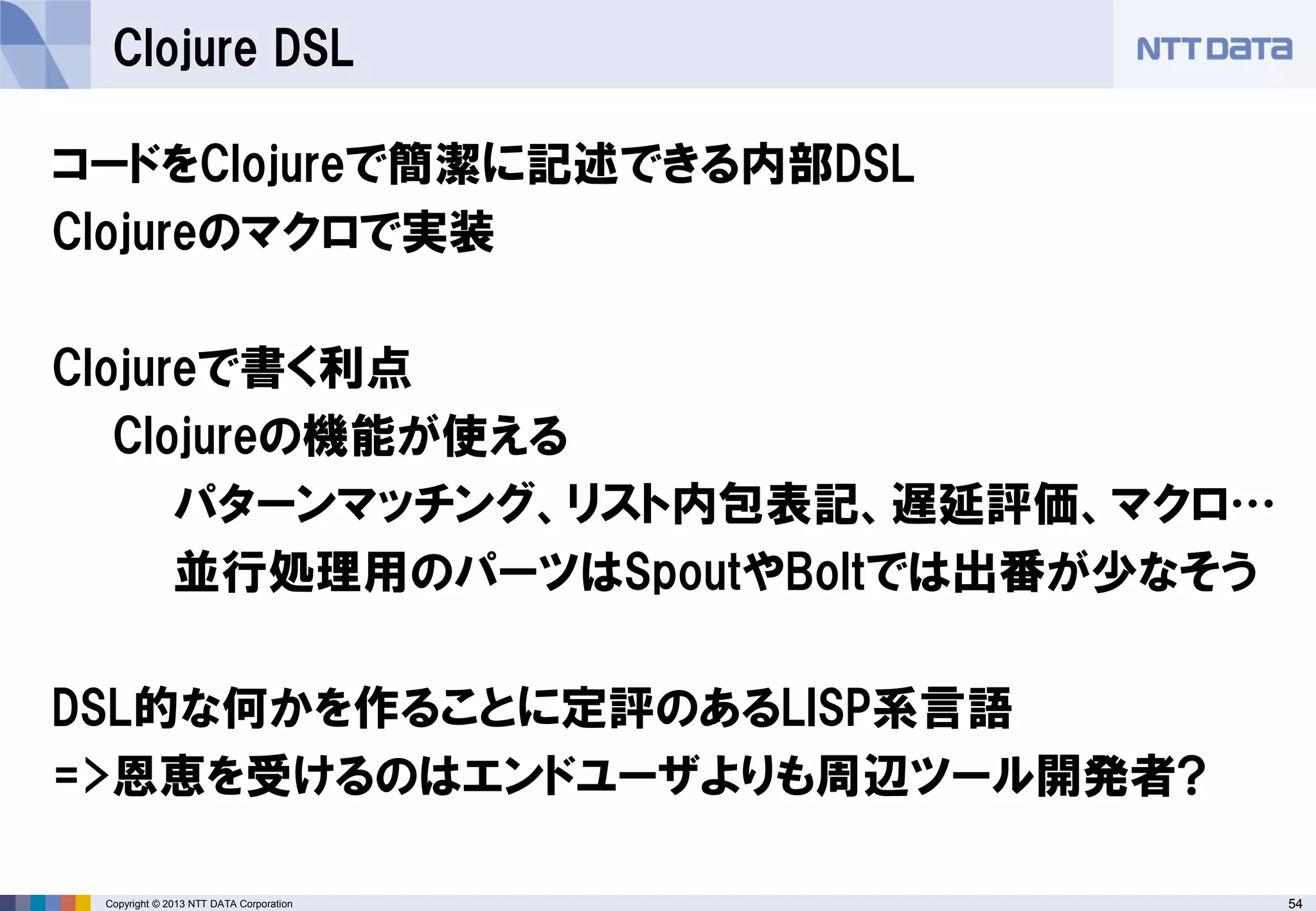 54Copyright © 2013 NTT DATA Corporation
Clojure DSL
コードをClojureで簡潔に記述できる内部DSL
Clojureのマクロで実装
Clojureで書く利点
Clojureの機能が使える
パターンマッチング、リスト内包表記、遅延評価、マクロ…
並行処理用のパーツはSpoutやBoltでは出番が少なそう
DSL的な何かを作ることに定評のあるLISP系言語
=>恩恵を受けるのはエンドユーザよりも周辺ツール開発者?
 