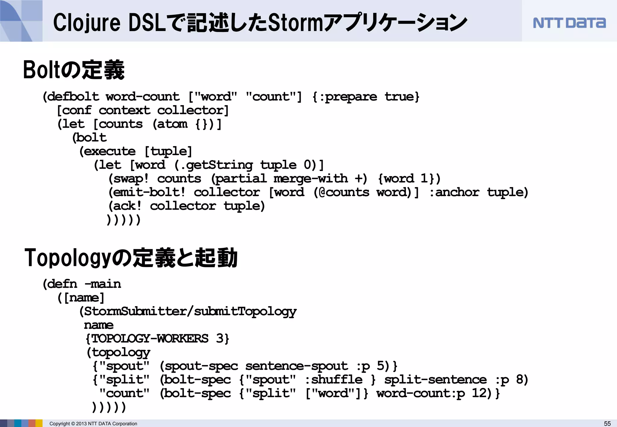 55Copyright © 2013 NTT DATA Corporation
Clojure DSLで記述したStormアプリケーション
Boltの定義
(defn -main
([name]
(StormSubmitter/submitTopology
name
{TOPOLOGY-WORKERS 3}
(topology
{"spout" (spout-spec sentence-spout :p 5)}
{"split" (bolt-spec {"spout" :shuffle } split-sentence :p 8)
"count" (bolt-spec {"split" ["word"]} word-count:p 12)}
)))))
(defbolt word-count ["word" "count"] {:prepare true}
[conf context collector]
(let [counts (atom {})]
(bolt
(execute [tuple]
(let [word (.getString tuple 0)]
(swap! counts (partial merge-with +) {word 1})
(emit-bolt! collector [word (@counts word)] :anchor tuple)
(ack! collector tuple)
)))))
Topologyの定義と起動
 