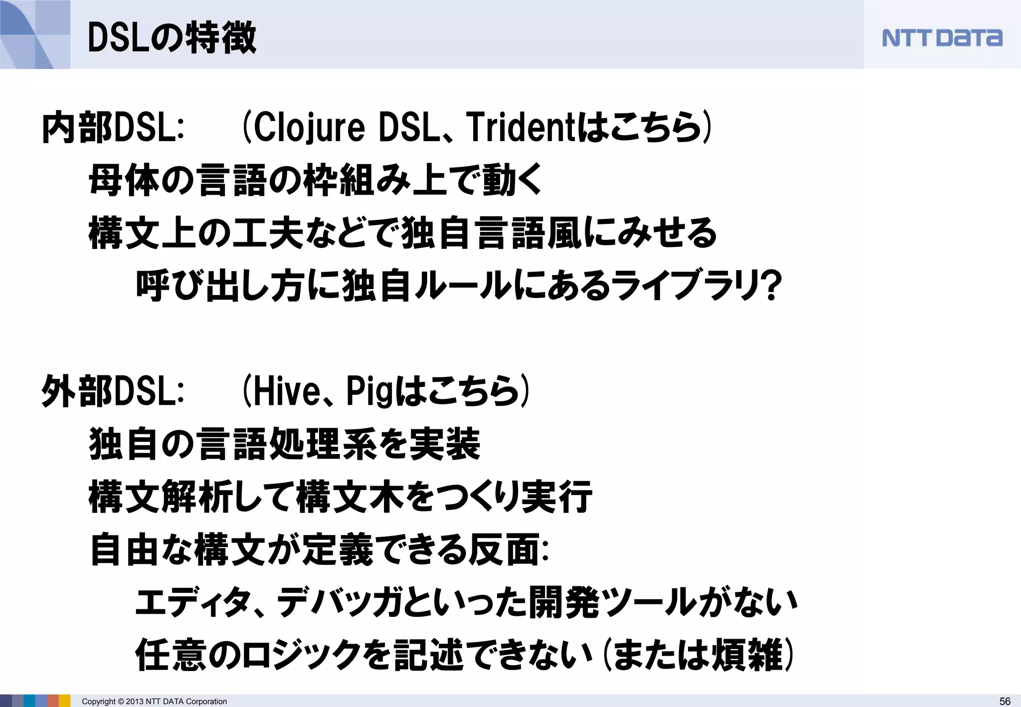 56Copyright © 2013 NTT DATA Corporation
DSLの特徴
内部DSL: (Clojure DSL、Tridentはこちら)
母体の言語の枠組み上で動く
構文上の工夫などで独自言語風にみせる
呼び出し方に独自ルールにあるライブラリ?
外部DSL: (Hive、Pigはこちら)
独自の言語処理系を実装
構文解析して構文木をつくり実行
自由な構文が定義できる反面:
エディタ、デバッガといった開発ツールがない
任意のロジックを記述できない(または煩雑)
 
