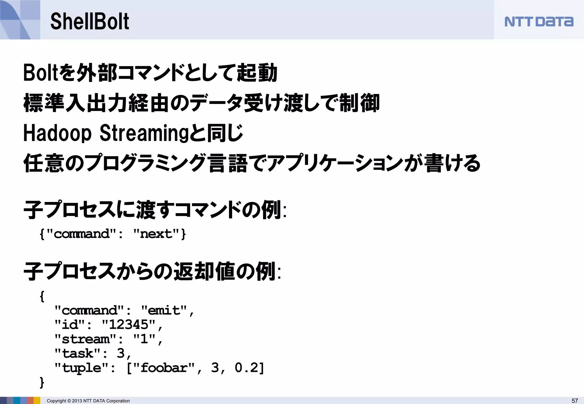 57Copyright © 2013 NTT DATA Corporation
ShellBolt
Boltを外部コマンドとして起動
標準入出力経由のデータ受け渡しで制御
Hadoop Streamingと同じ
任意のプログラミング言語でアプリケーションが書ける
{"command": "next"}
{
"command": "emit",
"id": "12345",
"stream": "1",
"task": 3,
"tuple": ["foobar", 3, 0.2]
}
子プロセスに渡すコマンドの例:
子プロセスからの返却値の例:
 