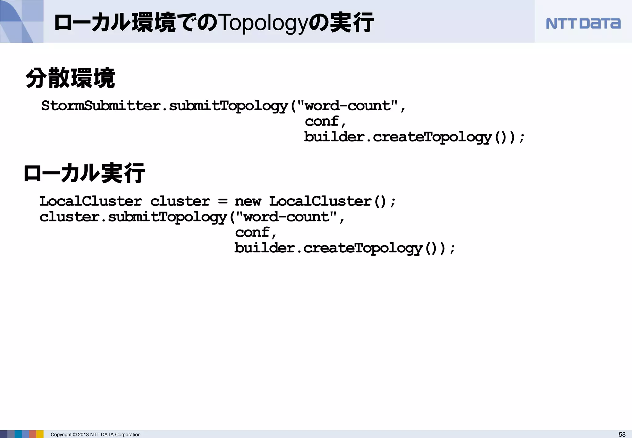 58Copyright © 2013 NTT DATA Corporation
ローカル環境でのTopologyの実行
分散環境
StormSubmitter.submitTopology("word-count",
conf,
builder.createTopology());
LocalCluster cluster = new LocalCluster();
cluster.submitTopology("word-count",
conf,
builder.createTopology());
ローカル実行
 