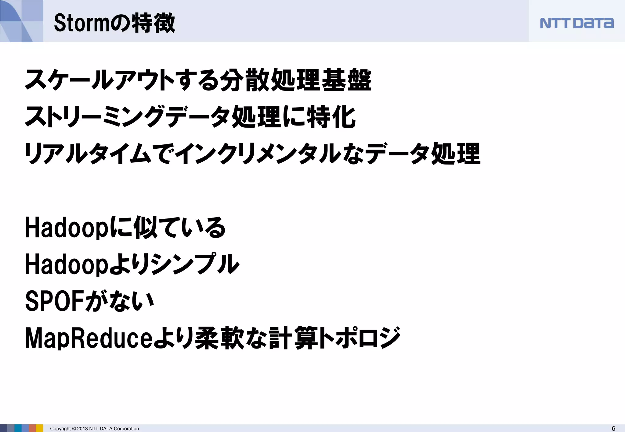 6Copyright © 2013 NTT DATA Corporation
Stormの特徴
スケールアウトする分散処理基盤
ストリーミングデータ処理に特化
リアルタイムでインクリメンタルなデータ処理
Hadoopに似ている
Hadoopよりシンプル
SPOFがない
MapReduceより柔軟な計算トポロジ
 
