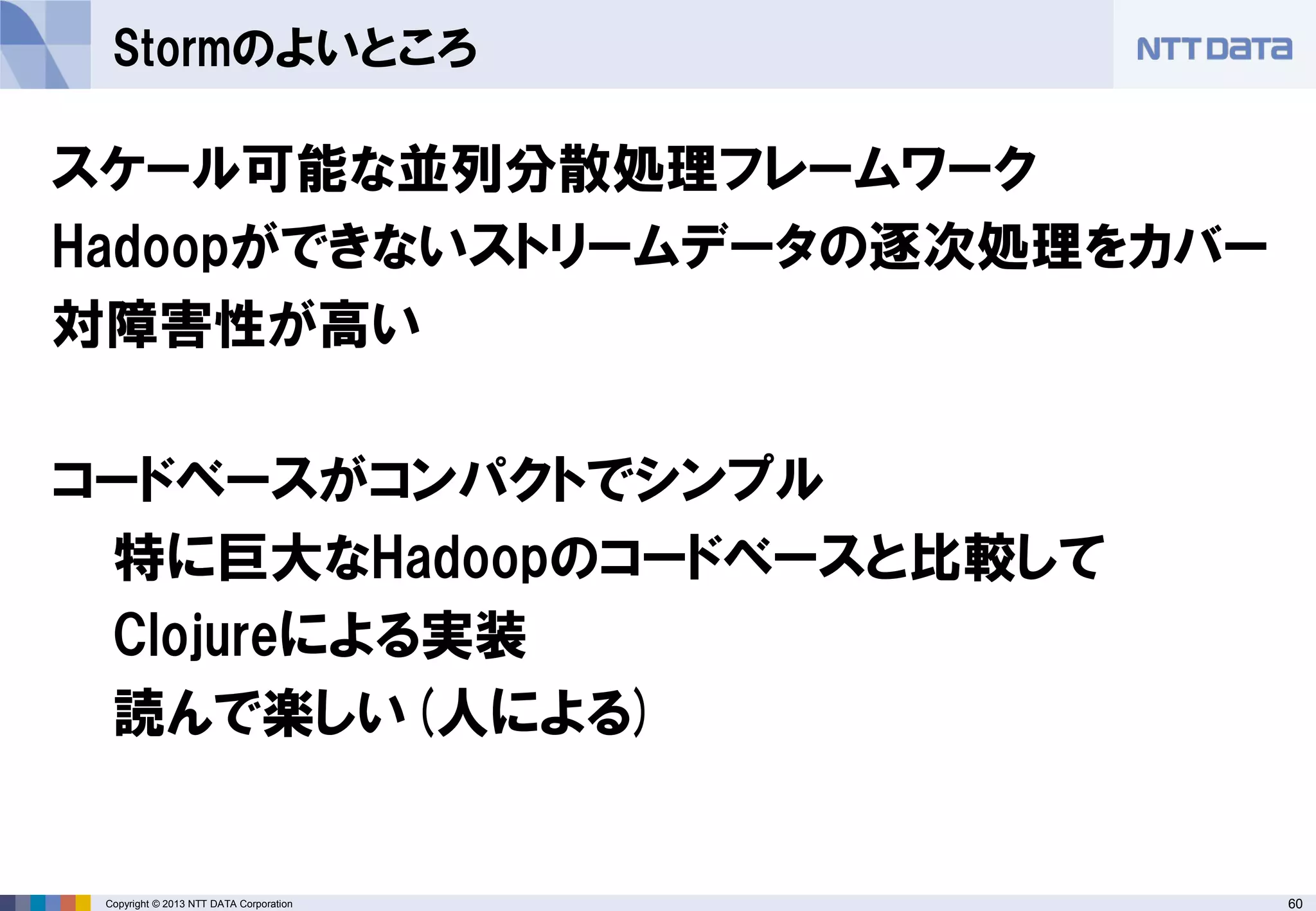 60Copyright © 2013 NTT DATA Corporation
Stormのよいところ
スケール可能な並列分散処理フレームワーク
Hadoopができないストリームデータの逐次処理をカバー
対障害性が高い
コードベースがコンパクトでシンプル
特に巨大なHadoopのコードベースと比較して
Clojureによる実装
読んで楽しい(人による)
 