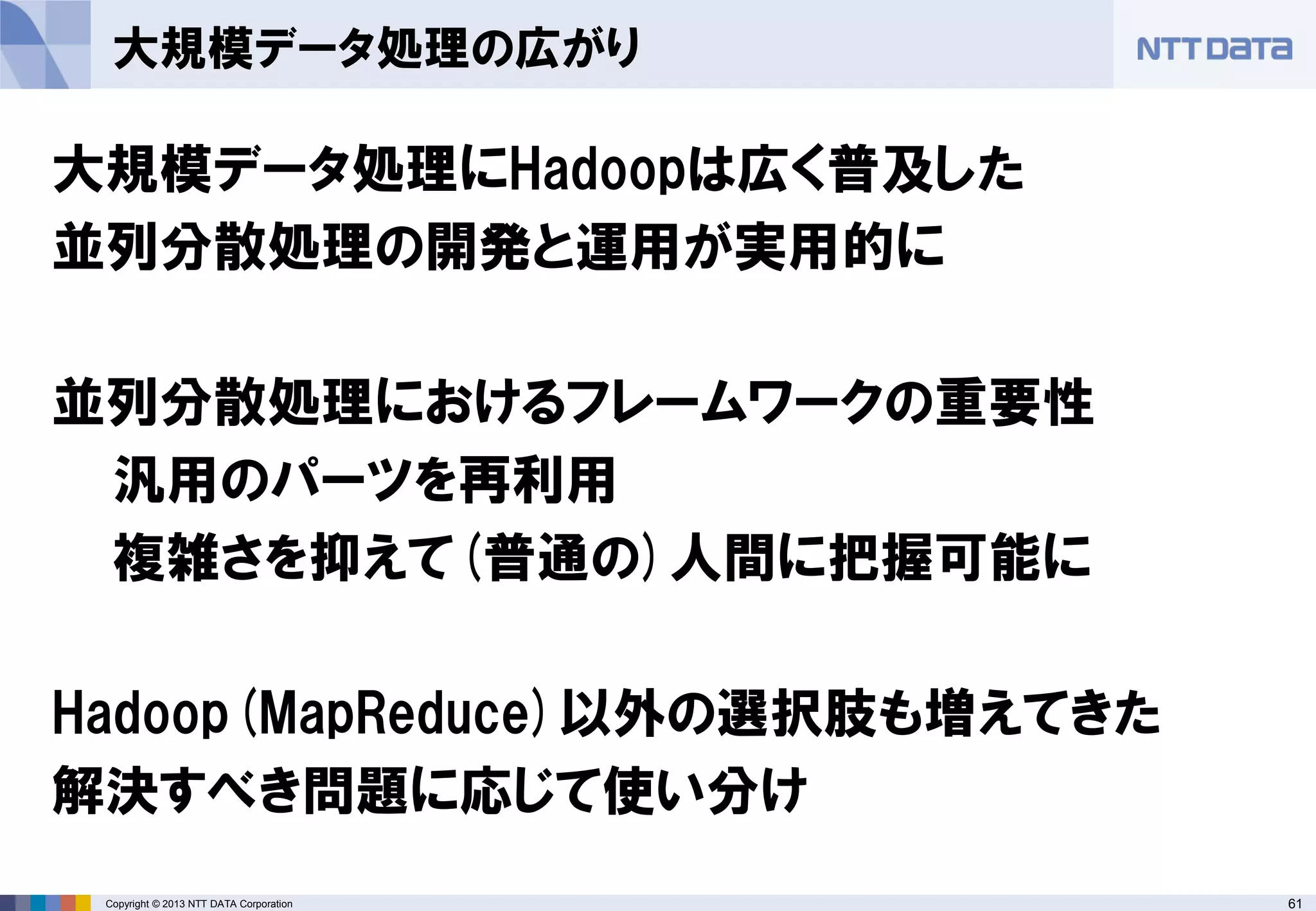 61Copyright © 2013 NTT DATA Corporation
大規模データ処理の広がり
大規模データ処理にHadoopは広く普及した
並列分散処理の開発と運用が実用的に
並列分散処理におけるフレームワークの重要性
汎用のパーツを再利用
複雑さを抑えて(普通の)人間に把握可能に
Hadoop(MapReduce)以外の選択肢も増えてきた
解決すべき問題に応じて使い分け
 
