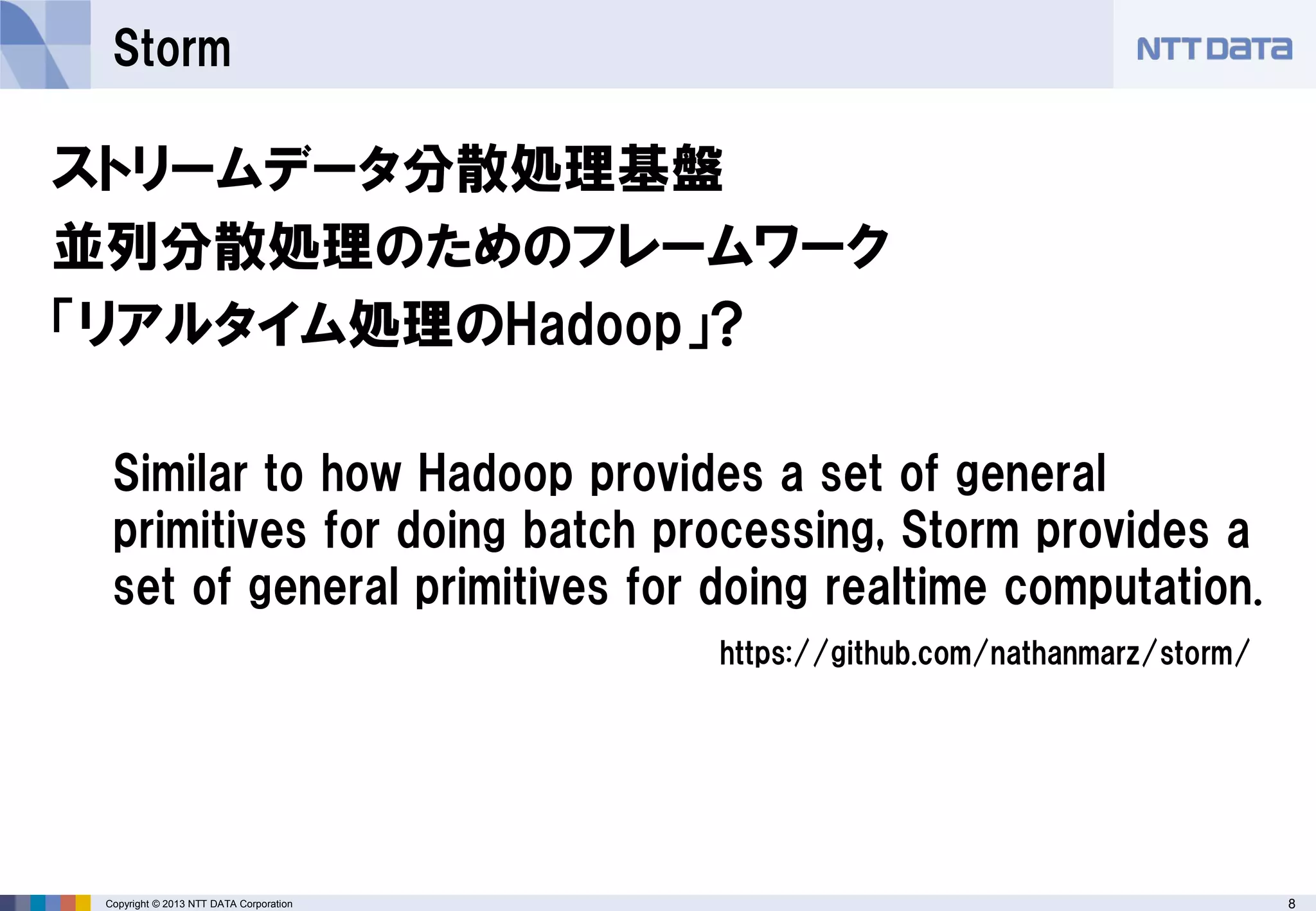 8Copyright © 2013 NTT DATA Corporation
Storm
ストリームデータ分散処理基盤
並列分散処理のためのフレームワーク
「リアルタイム処理のHadoop」?
Similar to how Hadoop provides a set of general
primitives for doing batch processing, Storm provides a
set of general primitives for doing realtime computation.
https://github.com/nathanmarz/storm/
 