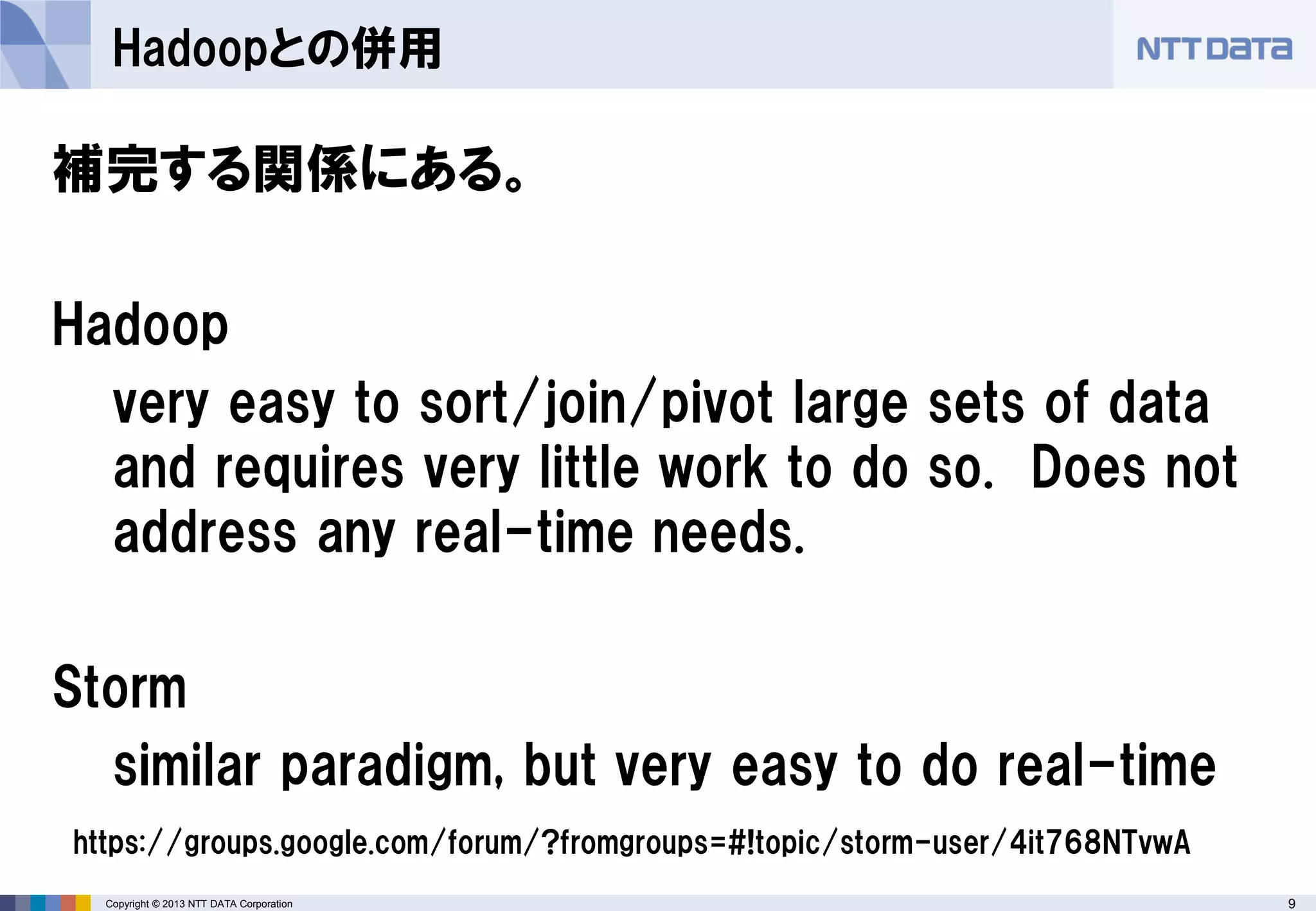 9Copyright © 2013 NTT DATA Corporation
Hadoopとの併用
補完する関係にある。
Hadoop
very easy to sort/join/pivot large sets of data
and requires very little work to do so. Does not
address any real-time needs.
Storm
similar paradigm, but very easy to do real-time
https://groups.google.com/forum/?fromgroups=#!topic/storm-user/4it768NTvwA
 