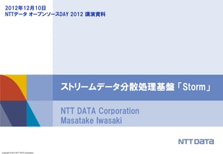 Copyright © 2013 NTT DATA Corporation
NTT DATA Corporation
Masatake Iwasaki
ストリームデータ分散処理基盤 「Storm」
2012年12月10日
NTTデータ オープンソースDAY 2012 講演資料
 